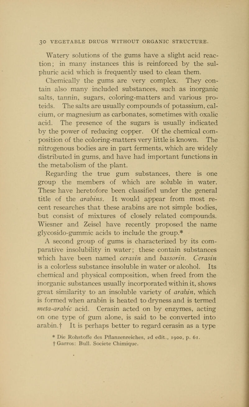Watery solutions of the gums have a shght acid reac- tion; in many instances this is reinforced by the sul- phuric acid which is frequently used to clean them. Chemically the gums are very complex. They con- tain also many included substances, such as inorganic salts, tannin, sugars, coloring-matters and various pro- teids. The salts are usually compounds of potassium, cal- cium, or magnesium as carbonates, sometimes with oxalic acid. The presence of the sugars is usually indicated by the power of reducing copper. Of the chemical com- position of the coloring-matters very little is known. The nitrogenous bodies are in part ferments, which are widely distributed in gums, and have had important functions in the metabolism of the plant. Regarding the true gum substances, there is one group the members of which are soluble in water. These have heretofore been classified under the general title of the arahins. It would appear from most re- cent researches that these arabins are not simple bodies, but consist of mixtures of closely related compounds. Wiesner and Zeisel have recently proposed the name glycosido-gummic acids to include the group.* A second group of gums is characterized by its com- parative insolubility in water; these contain substances which have been named cerasin and bass or in. Cerasin is a colorless substance insoluble in water or alcohol. Its chemical and physical composition, when freed from the inorganic substances usually incorporated within it, shows great similarity to an insoluble variety of arabdn, which is formed when arabin is heated to dryness and is termed meta-arabic acid. Cerasin acted on by enzymes, acting on one type of gum alone, is said to be converted into araV)in.t It is perhaps better to regard cerasin as a type * Die RohstofTe des Pflanzcnrcichcs, 2d edit., 1900, p. 6r. t Garros: Bull. Socictc Chimiquc. i