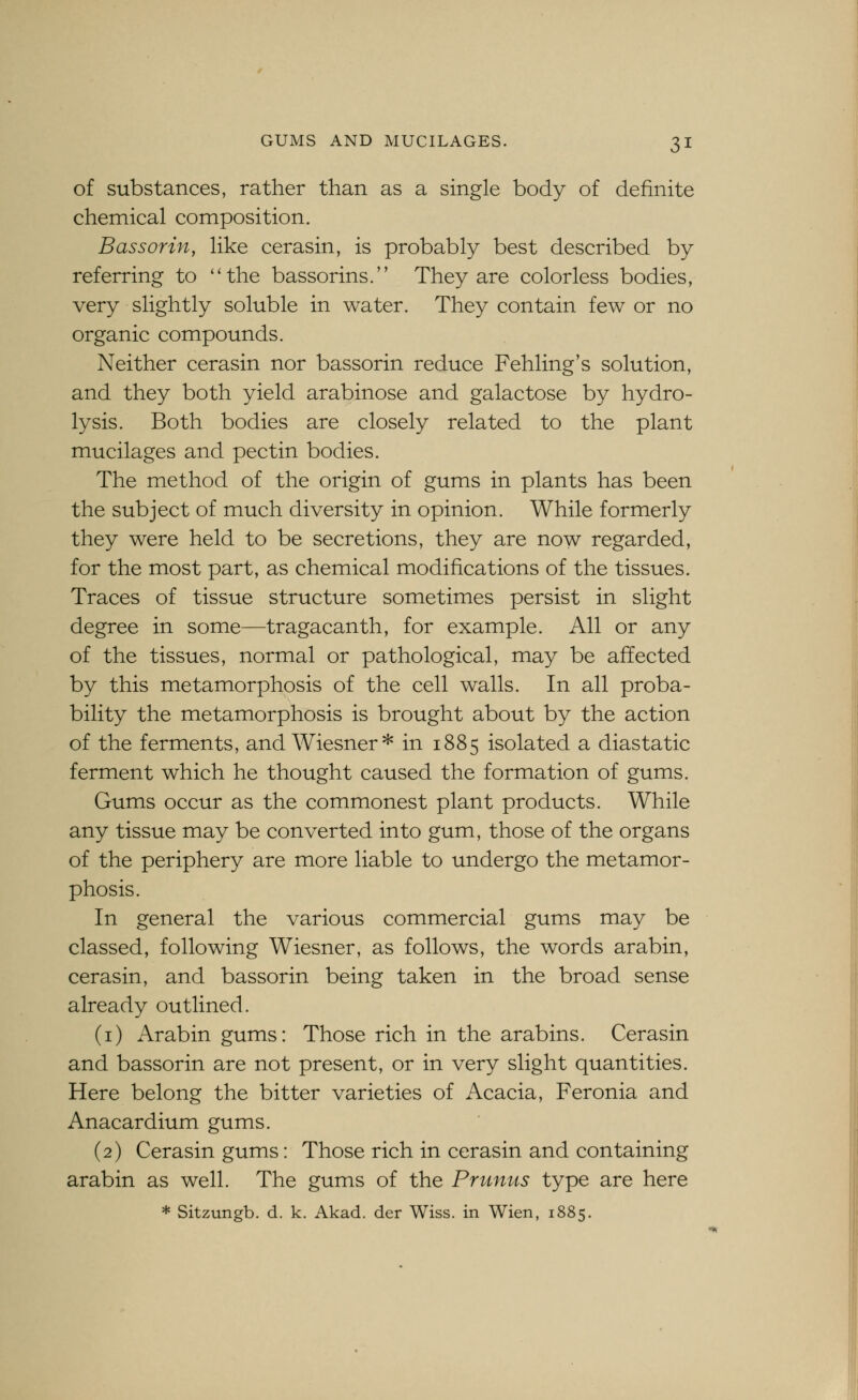 of substances, rather than as a single body of definite chemical composition. Bass or in, like cerasin, is probably best described by referring to ''the bassorins. They are colorless bodies, very slightly soluble in water. They contain few or no organic compounds. Neither cerasin nor bassorin reduce Fehling's solution, and they both yield arabinose and galactose by hydro- lysis. Both bodies are closely related to the plant mucilages and pectin bodies. The method of the origin of gums in plants has been the subject of much diversity in opinion. While formerly they were held to be secretions, they are now regarded, for the most part, as chemical modifications of the tissues. Traces of tissue structure sometimes persist in slight degree in some—tragacanth, for example. All or any of the tissues, normal or pathological, may be affected by this metamorphosis of the cell walls. In all proba- bility the metamorphosis is brought about by the action of the ferments, and Wiesner* in 1885 isolated a diastatic ferment which he thought caused the formation of gums. Gums occur as the commonest plant products. While any tissue may be converted into gum, those of the organs of the periphery are more liable to undergo the metamor- phosis. In general the various commercial gums may be classed, following Wiesner, as follows, the words arabin, cerasin, and bassorin being taken in the broad sense already outlined. (i) Arabin gums: Those rich in the arabins. Cerasin and bassorin are not present, or in very slight quantities. Here belong the bitter varieties of Acacia, Feronia and Anacardium gums. (2) Cerasin gums: Those rich in cerasin and containing arabin as well. The gums of the Prunits type are here * Sitzungb. d. k. Akad. der Wiss. in Wien, 1885.