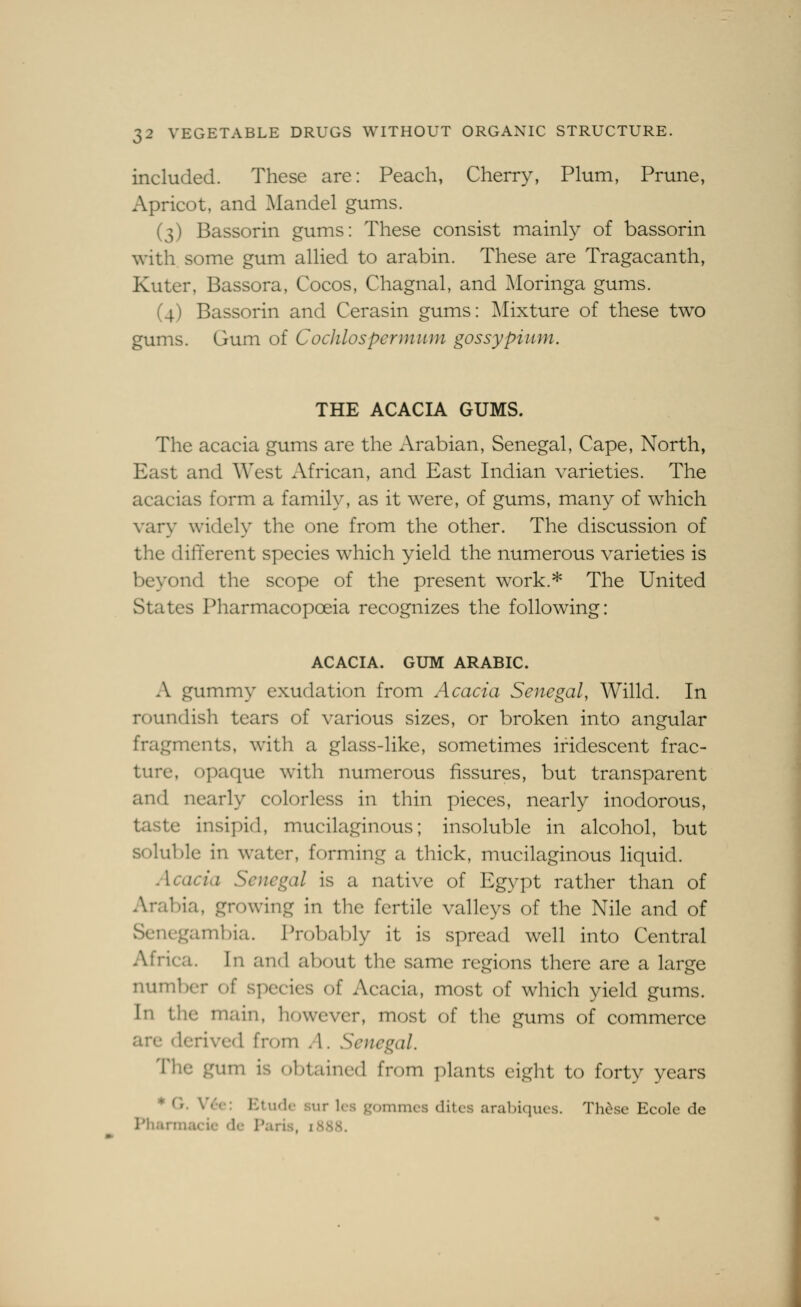 included. These are: Peach, Cherry, Plum, Prune, Apricot, and Mandel gums. (3) Bassorin gums: These consist mainly of bassorin with some gum allied to arabin. These are Tragacanth, Kuter, Bassora, Cocos, Chagnal, and Moringa gums. (4) Bassorin and Cerasin gums: Mixture of these two gums. Gum of Cochlospermiim gossypium. THE ACACIA GUMS. The acacia gums are the Arabian, Senegal, Cape, North, East and West African, and East Indian varieties. The acacias form a family, as it were, of gums, many of which vary widely the one from the other. The discussion of the different species which yield the numerous varieties is beyond the scope of the present work.* The United States Pharmacopoeia recognizes the following: ACACIA. GUM ARABIC. A gummy exudation from Acacia Senegal, Willd. In roundish tears of various sizes, or broken into angular fragments, with a glass-like, sometimes iridescent frac- ture, opaque with numerous fissures, but transparent and nearly colorless in thin pieces, nearly inodorous, taste insipid, mucilaginous; insoluble in alcohol, but soluble in water, forming a thick, mucilaginous liquid. Acacia Senegal is a native of Egypt rather than of Arabia, growing in tlie fertile valleys of the Nile and of Sencgam])ia. Probably it is spread well into Central Africa. In and about the same regions there are a large number of species of Acacia, most of which yield gums. In the main, however, most of the gums of commerce are derived from A. Senegal. The gum is obtained from ]:»lants eight to forty years ♦ G. V<:-e: Etude sur Ics gommcs ditcs arabiques. Thdse Ecole de Phannacie dc Paris, 1888.
