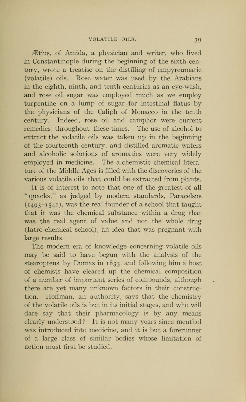 JEtins, of Amida, a physician and writer, who hved in Constantinople during the beginning of the sixth cen- tury, wrote a treatise on the distilhng of empyreumatic (volatile) oils. Rose water was used by the Arabians in the eighth, ninth, and tenth centuries as an eye-wash, and rose oil sugar was employed much as we employ turpentine on a lump of sugar for intestinal flatus by the physicians of the Caliph of Monacco in the tenth century. Indeed, rose oil and camphor were current remedies throughout these times. The use of alcohol to extract the volatile oils was taken up in the beginning of the fourteenth century, and distilled aromatic waters and alcoholic solutions of aromatics were very widely employed in medicine. The alchemistic chemical litera- ture of the Middle Ages is filled with the discoveries of the various volatile oils that could be extracted from plants. It is of interest to note that one of the greatest of all ''quacks, as judged by modern standards, Paracelsus (1493-1541), was the real founder of a school that taught that it was the chemical substance within a drug that was the real agent of value and not the whole drug (latro-chemical school), an idea that was pregnant with large results. The modern era of knowledge concerning volatile oils may be said to have begun with the analysis of the stearoptens by Dumas in 1833, and following him a host of chemists have cleared up the chemical composition of a number of important series of compounds, although there are yet many unknown factors in their construc- tion. Hoffman, an authority, says that the chemistry of the volatile oils is but in its initial stages, and who will dare say that their pharmacology is by any means clearly understood? It is not many years since menthol was introduced into medicine, and it is but a forerunner of a large class of similar bodies whose limitation of action must first be studied.