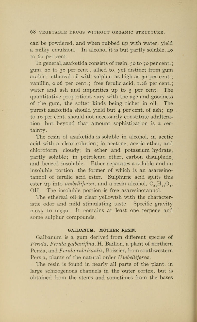 can be powdered, and when rubbed up with water, yield a milky emulsion. In alcohol it is but partly soluble, 40 to 60 per cent. In general, asafoetida consists of resin, 50 to 70 per cent.; gum, 20 to 30 per cent., allied to, yet distinct from gum arabic; ethereal oil with sulphur as high as 30 per cent.; vanillin, 0.06 per cent.; free ferulic acid, 1.28 percent.; water and ash and impurities up to 5 per cent. The quantitative proportions vary with the age and goodness of the gum, the softer kinds being richer in oil. The purest asafoetida should yield but 4 per cent, of ash; up to 10 per cent, should not necessarily constitute adultera- tion, but beyond that amount sophistication is a cer- tainty. The resin of asafoetida is soluble in alcohol, in acetic acid with a clear solution; in acetone, acetic ether, and chloroform, cloudy; in ether and potassium hydrate, partly soluble; in petroleum ether, carbon disulphide^ and benzol, insoluble. Ether separates a soluble and an insoluble portion, the former of which is an asaresino- tannol of ferulic acid ester. Sulphuric acid splits this ester up into timbelliferon, and a resin alcohol, C24H33O4, OH. The insoluble portion is free asaresinotannol. The ethereal oil is clear yellowish with the character- istic odor and mild stimulating taste. Specific gravity 0.975 to 0.990. It contains at least one terpene and some sulphur compounds. GALBANUM. MOTHER RESIN. Galbanum is a gum derived from different species of Ferida, Ferula galbaniflua, H. Baillon, a plant of northern Persia, and Ferula rubricaults, Boissier, from southwestern Persia, plants of the natural order Umbelliferecu. The resin is found in nearly all parts of the plant, in large schizogenous channels in the outer cortex, but is obtained from the stems and sometimes from the bases