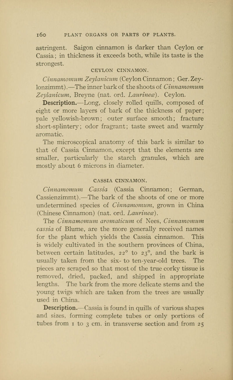 astringent. Saigon cinnamon is darker than Ceylon or Cassia; in thickness it exceeds both, while its taste is the Strongest. CEYLON CINNAMON. Cinnafnomum Zeylaniciim (Ceylon Cinnamon; Ger. Zey- lonzimmt).—The inner bark of the shoots of Cinnamomum Zeylanicum, Breyne (nat. ord. LaurinecB), Ceylon. Description.^Long, closely rolled quills, composed of eight or more layers of bark of the thickness of paper; pale yellowish-brown; outer surface smooth; fracture short-splintery; odor fragrant; taste sweet and warmly aromatic. The microscopical anatomy of this bark is similar to that of Cassia Cinnamon, except that the elements are smaller, particularly the starch granules, which are mostly about 6 microns in diameter. CASSIA CINNAMON. Cinnamomtmi Cassia (Cassia Cinnamon; German, Cassienzimmt).—The bark of the shoots of one or more undetermined species of Cinnamomum, grown in China (Chinese Cinnamon) (nat. ord. Laurinece). The Cinnamomum aromaticum of Nees, Cinnamomum cassia of Blume, are the more generally received names for the plant which yields the Cassia cinnamon. This is widely cultivated in the southern provinces of China, between certain latitudes, 22° to 23°, and the bark is usually taken from the six- to ten-year-old trees. The pieces are scraped so that most of the true corky tissue is removed, dried, packed, and shipped in appropriate lengths. The bark from the more delicate stems and the young twigs which are taken from the trees are usually used in China. Description.—Cassia is found in quills of various shapes and sizes, forming complete tubes or only portions of tubes from i to 3 cm. in transverse section and from 25