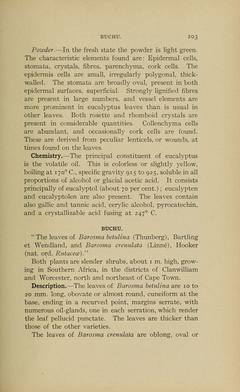 Powder.—In the fresh state the powder is light green. The characteristic elements found are: Epidermal cells, stomata, crystals, fibres, parenchyma, cork cells. The epidermis cells are small, irregularly polygonal, thick- walled. The stomata are broadly oval, present in both epidermal surfaces, superficial. Strongly lignified fibres are present in large numbers, and vessel elements are more prominent in eucalyptus leaves than is usual in other leaves. Both rosette and rhomboid crystals are present in considerable quantities. Collenchyma cells are abundant, and occasionally cork cells are found. These are derived from peculiar lenticels, or wounds, at times found on the leaves. Chemistry.—The principal constituent of eucalyptus is the volatile oil. This is colorless or slightly yellow, boiling at 170° C, specific gravity 915 to 925, soluble in all proportions of alcohol or glacial acetic acid. It consists principally of eucalyptol (about 70 per cent.); eucalypten and eucalyptolen are also present. The leaves contain also gallic and tannic acid, eery lie alcohol, pyrocatechin, and a crystallizable acid fusing at 247° C. BUCHU. ''The leaves of Barosma betulina (Thunberg), Bartling et Wendland, and Barosma crenulata (Linne), Hooker (nat. ord. RutacecE).'' Both plants are slender shrubs, about i m. high, grow- ing in Southern Africa, in the districts of Clanwilliam and Worcester, north and northeast of Cape Town. Description.—The leaves of Barosma betulina are 10 to 20 mm. long, obovate or almost round, cuneiform at the base, ending in a recurved point, margins serrate, with numerous oil-glands, one in each serration, which render the leaf pellucid punctate. The leaves are thicker than those of the other varieties. The leaves of Barosma crenulata are oblong, oval or
