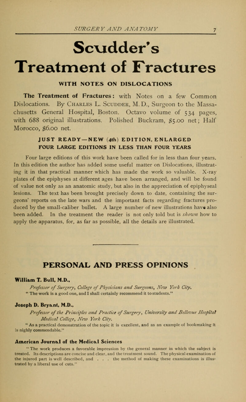 Sc\adder*s Treatment of Fractures WITH NOTES ON DISLOCATIONS The Treatment of Fractures: with Notes on a few Common Dislocations. By Charles L. Scudder, M.D., Surgeon to the Massa- chusetts General Hospital, Boston. Octavo volume of 534 pages, with 688 original illustrations. Polished Biickram, ^5.00 net; Half Morocco, ^6.00 net. JUST READY —NEW (4th) EDITION, ENLARGED FOUR LARGE EDITIONS IN LESS THAN FOUR YEARS Four large editions of this work have been called for in less than four years. In this edition the author has added some useful matter on Dislocations, illustrat- ing it in that practical manner which has made the work so valuable. X-ray plates of the epiphyses at different ages have been arranged, and will be found of value not only as an anatomic study, but also in the appreciation of epiphyseal lesions. The text has been brought precisely down to date, containing the sur- geons* reports on the late wars and the important facts regarding fractures pro- duced by the small-caliber bullet. A large number of new illustrations hav« also been added. In the treatment the reader is not only told but is shown how to apply the apparatus, for, as far as possible, all the details are illustrated. PERSONAL AND PRESS OPINIONS William T. Bull, M.D.. Professor of Surgery, College of Physicians and Surgeons^ New York City.  The work is a good one, and I shall certainly recommend it to students. Joseph D. BryaLiit, M.D.. Professor of the Principles and Practice of Surgery, University and Bellevue Hospital Medical College, New York City. •' As a practical demonstration of the topic it is excellent, and as an example of bookmaking it is nighly commendable. American Journacl of the NediceLl Sciences  The work produces a favorable impression by the general manner in which the subject is treated. Its descriptions are concise and clear, and the treatment sound. The physical examination of the injured part is well described, and . . . the method of making these examinations is illus- trated by a liberal use of cuts.
