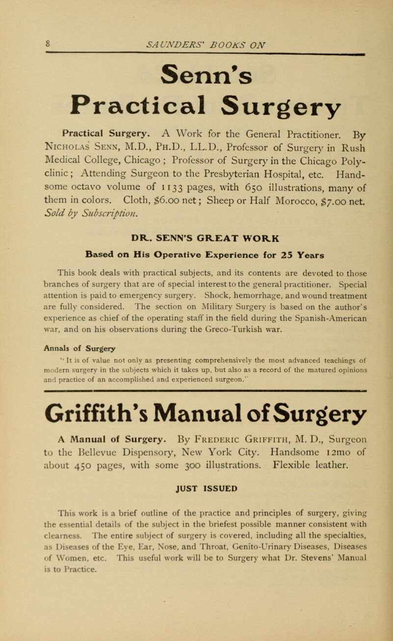 Senn's Practical Surgery Practical Surgery. A Work for the General Practitioner. By Nicholas Senn, M.D., Ph.D., LL.D., Professor of Surgery in Rush Medical College, Chicago ; Professor of Surgery in the Chicago Poly- clinic ; Attending Surgeon to the Presbyterian Hospital, etc. Hand- some octavo volume of 1133 pages, with 650 illustrations, many of them in colors. Cloth, $6.00 net; Sheep or Half Morocco, $y.oo net. Sold by Subscription. DR.. SENN'S GREAT WORK Based on His Operative Experience for 25 Years This book deals with practical subjects, and its contents are devoted to those branches of surgery that are of special interest to the general practitioner. Special attention is paid to emergency surgery. Shock, hemorrhage, and wound treatment are fully considered. The section on Military Surgery is based on the author's experience as chief of the operating staff in the field during the Spanish-American war, and on his observations during the Greco-Turkish war. Annals of Surgery It is of value not only as presenting comprehensively the most advanced teachings of modern surgery in the subjects which it takes up, but also as a record of the matured opinions and practice of an accomplished and experienced surgeon. Griffith's Manual of Surgery A Manual of Surgery. By Frederic Griffith, M. D., Surgeon to the Bellevue Dispensory, New York City. Handsome i2mo of about 450 pages, with some 300 illustrations. Flexible leather. JUST ISSUED This work is a brief outline of the practice and principles of surgery, givin*; the essential details of the subject in the briefest possible manner consistent with clearness. The entire subject of surgery is covered, including all the specialties, as Diseases of the Eye, Ear, Nose, and Throat, Genito-Urinary Diseases, Diseases of Women, etc. This useful work will be to Surgery what Dr. Stevens' Manual is to IVactice.