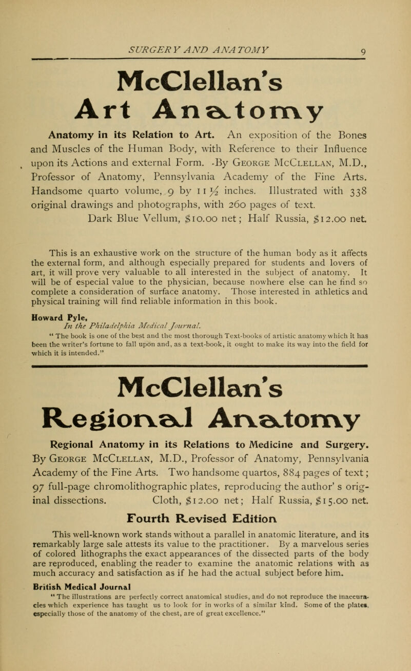 McClellan's Art An;actomy Anatomy in its Relation to Art. An exposition of the Bones and Muscles of the Human Body, with Reference to their Influence upon its Actions and external Form. -By George McClellan, M.D., Professor of Anatomy, Pennsylvania Academy of the Fine Arts. Handsome quarto volume, 9 by 11 ^^ inches. Illustrated with 338 original drawings and photographs, with 260 pages of text. Dark Blue Vellum, ^10.00 net; Half Russia, $\2.qq net This is an exhaustive work on the structure of the human body as it affects the external form, and although especially prepared for students and lovers of art, it will prove very valuable to all interested in the subject of anatomy. It will be of especial value to the physician, because nowhere else can he find so complete a consideration of surface anatomy. Those interested in athletics and physical training will find reliable information in this book. Howard Pyle, In the Philadelphia Medical Joiir^tal.  The book is one of the best and the most thorough Text-books of artistic anatomy which it has been the writer's fortune to fall upon and, as a text-book, it ought to make its way into the field for which it is intended. McClellan's R.egior\©J AiYQctoixvy Regional Anatomy in its Relations to Medicine and Surgery, By George McClellan, M.D., Professor of Anatomy, Pennsylvania Academy of the Fine Arts. Two handsome quartos, 884 pages of text; 97 full-page chromolithographic plates, reproducing the author' s orig- inal dissections. Cloth, ^12.00 net; Half Russia, ;^ 15.00 net. Fourth ILevised Edition This well-known work stands without a parallel in anatomic literature, and its remarkably large sale attests its value to the practitioner. By a marvelous series of colored lithographs the exact appearances of the dissected parts of the body are reproduced, enabling the reader to examine the anatomic relations with as much accuracy and satisfaction as if he had the actual subject before him. British Medical Journal The illustrations are perfectly correct anatomical studies, and do not reproduce the inaccura- cies which experience has taught us to look for in works of a similar kind. Some of the plate», especially those of the anatomy of the chest, are of great excellence.