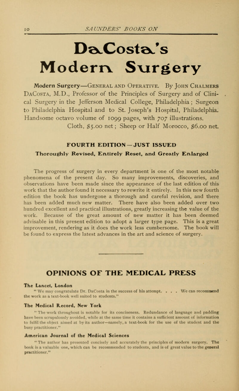 S Moderrv S\argery Modern Surgery—General and Operative. By John Chalmers DaCosta, M.D., Professor of the Principles of Surgery and of Clini- cal Surgery in the Jefferson Medical College, Philadelphia ; Surgeon to Philadelphia Hospital and to St. Joseph's Hospital, Philadelphia^ Handsome octavo volume of 1099 P^g^s» with 707 illustrations. Cloth, $^.00 net; Sheep or Half Morocco, $6.00 net. FOURTH EDITION —JUST ISSUED Thoroughly Revised, Entirely Reset, and Greatly Enlarged The progress of surgery in every department is one of the most notable phenomena of the present day. So many improvements, discoveries, and observations have been made since the appearance of the last edition of this work that the author found it necessary to rewrite it entirely. In this new fourth edition the book has undergone a thorough and careful revision, and there has been added much new matter. There have also been added over two hundred excellent and practical illustrations, greatly increasing the value of the work. Because of the great amount of new matter it has been deemed advisable in this present edition to adopt a larger type page. This is a great improvement, rendering as it does the work less cumbersome. The book will be found to express the latest advances in the art and science of surgery. OPINIONS OF THE MEDICAL PRESS The Lancet, London '• We may congratulate Dr. DaCosta in the success of his attempt. . . . We can recommend the work as a text-book well suited to students. The Medical Record, New York  The work throughout is notable for its conciseness. Redundance of language and padding^ have been scrupulously avoided, while at the same time it contains a sufficient amount of information to fulfd the object aimed at by its author—namely, a text-book for the use of the student and the busy i)ractitioner. American Journal of the Medical Sciences ** The author has presented concisely and accurately the principles of modern surgery. The book is a valuable one, which can be recommended to students, and is of great value to the general practitioner.