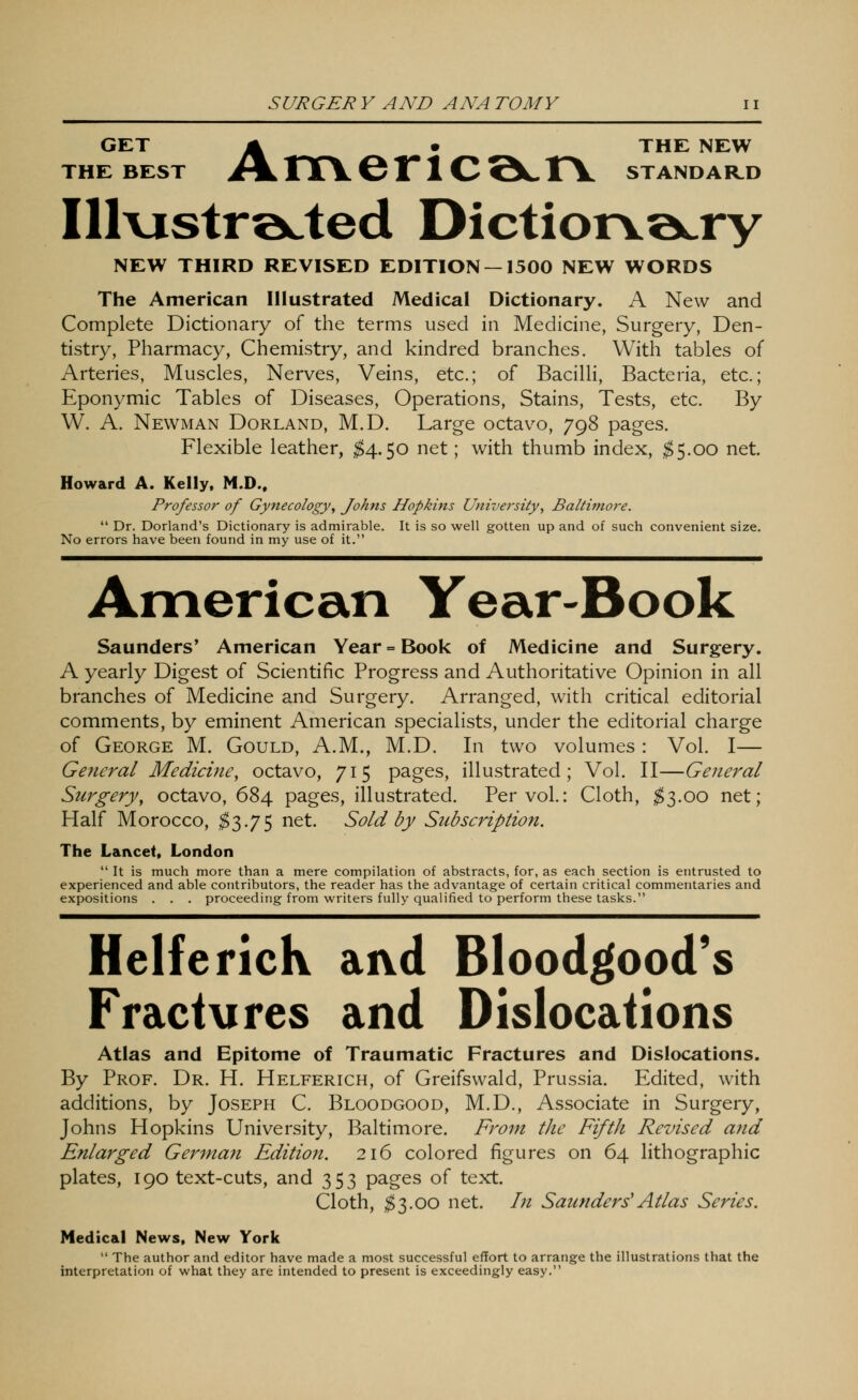 GET A • THE NEW THE BEST >\ rrV 6 1*1 C QC TV STANDAR.D Illvistrocted Dictiotve^ry NEW THIRD REVISED EDITION —1500 NEW WORDS The American Illustrated Medical Dictionary. A New and Complete Dictionary of the terms used in Medicine, Surgery, Den- tistry, Pharmacy, Chemistry, and kindred branches. With tables of Arteries, Muscles, Nerves, Veins, etc.; of Bacilli, Bacteria, etc.; Eponymic Tables of Diseases, Operations, Stains, Tests, etc. By W. A. Newman Dorland, M.D. Large octavo, 798 pages. Flexible leather, $^.^0 net; with thumb index, $5.00 net. Howard A. Kelly. M.D.. Professor of Gynecology^ Johns Hopkins University, Baltimore.  Dr. Borland's Dictionary is admirable. It is so well gotten up and of such convenient size. No errors have been found in my use of it. American Year-Book Saunders* American Year = Book of Medicine and Surgery. A yearly Digest of Scientific Progress and i\uthoritative Opinion in all branches of Medicine and Surgery. Arranged, with critical editorial comments, by eminent American specialists, under the editorial charge of George M. Gould, A.M., M.D. In two volumes: Vol. I— General Medicine, octavo, 715 pages, illustrated; Vol. II—General Surgery, octavo, 684 pages, illustrated. Per vol.: Cloth, ;^3.oo net; Half Morocco, $^-7^ ^^t. Sold by Subscription. The Lancet, London  It is much more than a mere compilation of abstracts, for, as each section is entrusted to experienced and able contributors, the reader has the advantage of certain critical commentaries and expositions . . . proceeding from writers fully qualified to perform these tasks. HelfericK aivd Bloodgood's Fract\ires and Dislocations Atlas and Epitome of Traumatic Fractures and Dislocations. By Prof. Dr. H. Helferich, of Greifswald, Prussia. Edited, with additions, by Joseph C. Bloodgood, M.D., Associate in Surgery, Johns Hopkins University, Baltimore. From the Fifth Revised and Enlarged German Edition. 216 colored figures on 64 lithographic plates, 190 text-cuts, and 353 pages of text. Cloth, ;^3.0o net. In Saunders'Atlas Series. Medical News, New York  The author and editor have made a most successful effort to arrange the illustrations that the interpretation of what they are intended to present is exceedingly easy.
