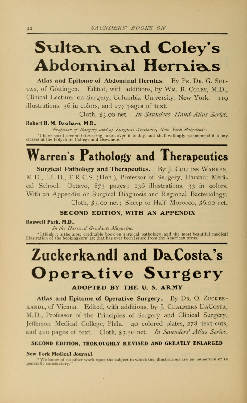 S\x\i'&jc\. a^r^d Coley*s Abdomirval Heri\.i»cs Atlas and Epitome of Abdominal Hernias. By Pr. Dr. G. Sul- tan, of Gottingen. Edited, with additions, by Wm. B. Coley, M.D., Clinical Lecturer on Surgery, Columbia University, New York. 119 illustrations, 36 in colors, and 277 pages of text. Cloth, ;^3.00 net. In Saunders' Hand-Atlas Series. Robert H. M. Dawbarn. M.D., Professor of Surgery and of Surgical Anatomy^ N'ew York Polyclinic.  I have spent several interesting hours over it to-day, and shall willingly recommend it to my classes at the Polyclinic College and elsewhere. Warren's Pathology and Therapeutics Surgical Pathology and Therapeutics. By J. Collins Warren, M.D., LL.D., F.R.C.S. (Hon.), Professor of Surgery, Harvard Medi- cal School. Octavo, 873 pages; 136 illustrations, 33 in colors. With an Appendix on Surgical Diagnosis and Regional Bacteriology. Cloth, ;^5.oo net; Sheep or Half Morocco, ^6.00 net. SECOND EDITION. WITH AN APPENDIX Roswell Park, M.D., In the Harvard Graduate Magazine.  I think it is the most creditable book on surgical pathology, and the most beautiful medical illustration of the bookmakers' art that has ever been issued from the American press. Zuckerkdcndl and DdLCostdL's Operoctive S\irgery ADOPTED BY THE U. S. AR.MY Atlas and Epitome of Operative Surgery. By Dr. O. Zucker- KANDL, of Vienna. Edited, with additions, by J. Chalmers DaCosta, M.D., Professor of the Principles of Surgery and Clinical Surgery, Jefferson Medical College, Phila. 40 colored plates, 278 text-cuts, and 410 pages of text. Cloth, ;^3.50 net. In Saunders' Atlas Series. SECOND EDITION. THOR.OVGHLY REVISED AND GREATLY ENLARGED New York Medical Journal.  We know of no other work upon the subject in which the illustrations are as numerous or as generally satisfactory.