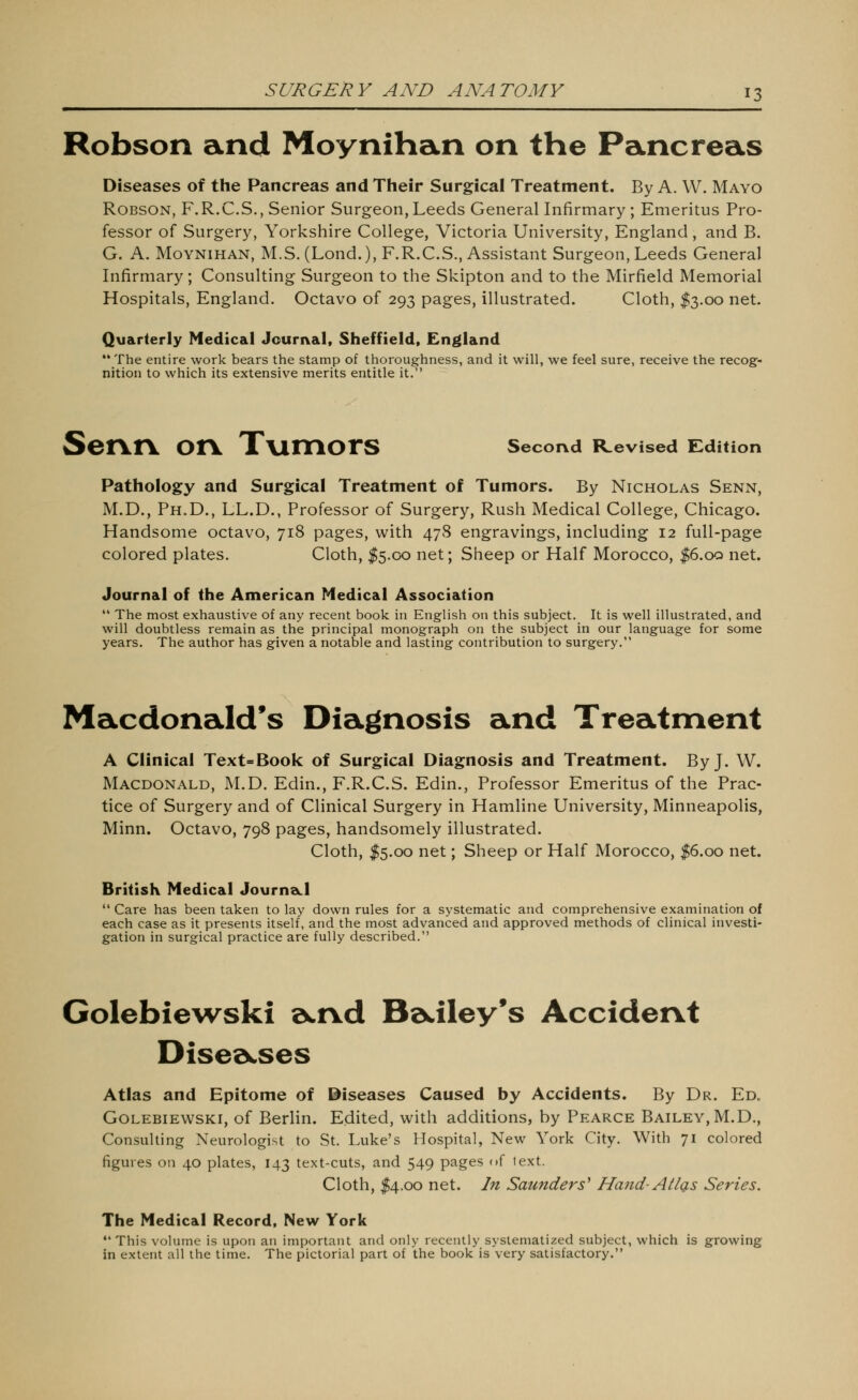 Robson and Moynihan on the Pancreas Diseases of the Pancreas and Their Surgical Treatment. By A. W. Mayo Robson, F.R.C.S., Senior Surgeon, Leeds General Infirmary ; Emeritus Pro- fessor of Surgery, Yorkshire College, Victoria University, England, and B. G. A. Moynihan, M.S. (Lond.), F.R.C.S., Assistant Surgeon, Leeds General Infirmary; Consulting Surgeon to the Skipton and to the Mirfield Memorial Hospitals, England. Octavo of 293 pages. Illustrated. Cloth, $3.00 net. Quarterly Medical Jourival, Sheffield, England The entire work bears the stamp of thoroughness, and it will, we feel sure, receive the recog- nition to which its extensive merits entitle it. Senn on TvimorS second Revised Edition Pathology and Surgical Treatment of Tumors. By Nicholas Senn, M.D., Ph.D., LL.D., Professor of Surgery, Rush Medical College, Chicago. Handsome octavo, 718 pages, with 47S engravings, including 12 full-page colored plates. Cloth, I5.00 net; Sheep or Half Morocco, |6.oq net. Journal of the American Medical Association  The most exhaustive of any recent book in English on this subject. It is well illustrated, and will doubtless remain as the principal monograph on the subject in our language for some years. The author has given a notable and lasting contribution to surgery. Macdonald's Diagnosis and Treatment A Clinical Text=Book of Surgical Diagnosis and Treatment. By J. W. Macdonald, M.D. Edin., F.R.C.S. Edin., Professor Emeritus of the Prac- tice of Surgery and of Clinical Surgery in Hamline University, Minneapolis, Minn. Octavo, 798 pages, handsomely illustrated. Cloth, I5.00 net; Sheep or Half Morocco, |6.oo net. British Medical JournaLl  Care has been taken to lay down rules for a systematic and comprehensive examination of each case as it presents itself, and the most advanced and approved methods of clinical investi- gation in surgical practice are fully described. Golebiewski s^nd Ba,iley's Accident Dised^ses Atlas and Epitome of ©iseases Caused by Accidents. By Dr. Ed. Golebiewski, of Berlin. Edited, with additions, by Pearce Bailey, M.D., Consulting Neurologist to St. Luke's Hospital, New York City. With 71 colored figures on 40 plates, 143 text-cuts, and 549 pages of text. Cloth, I4.00 net. In Saunders^ Ha7id- Atlg,s Series. The Medical Record, New York This volume is upon an important and only recently systematized subject, which is growing in extent all the time. The pictorial part of the book is very satisfactory.