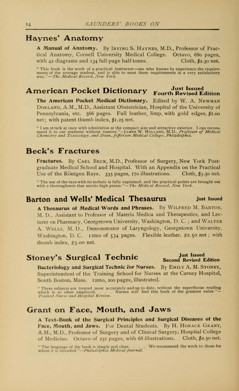 Haynes* Anatomy A Manual of Anatomy. By Irving S. Haynes, M.D., Professor of Prac- tical Anatomy, Cornell University Medical College. Octavo, 680 pages, with 42 diagrams and 134 full-page half-tones. Cloth, I2.50 net. This book is the work of a practical instructor—one who knows by experience the require- ments of the average student, and is able to meet these requirements in a very satisfactory way.—The Medical Record, New York. American Pocket Dictionary Four.hReVlsId Edition The American Pocket Medical Dictionary. Edited by W. A. Newman Borland, A.M., M.D., Assistant Obstetrician, Hospital of the University of Pennsylvania, etc. 566 pages. Full leather, limp, with gold edges, |i.oo net; with patent thumb index, ^1.25 net. I am struck at once with admiration at the compact size and attractive exterior. I can recom- mend it to our students without reserve.—James W. Holland, M.D., Professor of Medical Chemistry and Toxicology, and Dean, Jefferson Medical College, Philadelphia. Beckys Fractures Fractures. By Carl Beck, M.D., Professor of Surgery, New York Post- graduate Medical School and Hospital. With an Appendix on the Practical Use of the Rontgen Rays. 335 pages, 170 illustrations. Cloth, $3.50 net. The use of the rays with its technic is fully explained, and the practical points are brought out with a thoroughness that merits high praise.—The Medical Record, New York. Barton and Wells' Medical Thesaurus Just issued A Thesaurus of Medical Words and Plirases. By Wilfred M. Barton, M. D., Assistant to Professor of Materia Medica and Therapeutics, and Lec- turer on Pharmacy, Georgetown University, Washington, D. C. ; and Walter A. Wells, M. D., Demonstrator of Laryngology, Georgetown University, Washington, D. C. i2mo of 534 pages. Flexible leather, $2.50 net; with thumb index, $3.00 net. Stoney's Surgical Technic s.coJtJ^:tzm.. Bacteriology and Surgical Technic for Nurses. By Emily A. M. Stoney, Superintendent of the Training School for Nurses at the Carney Hospital, South Boston, Mass. i2mo, 200 pages, illustrated. These subjects are treated most accurately and up to date, without the superfluous reading which is so often employed. . . . Nurses will find this book of the greatest value.— Trained Nurse and Hospital Review. Grant on Face, Mouth, and Jaws A Text-Book of the Surgical Principles and Surgical Diseases of the Face, Mouth, and Jaws. For Dental Students. By H. Horace Grant, A.M., M.I)., Professor of Surgery and of Clinical Surgery, Hospital College of Medicine. Octavo of 231 pages, with 68 illustrations. Cloth, I2.50 net. *' The language of the book is simple and clear. . . . We recommend the work to those for whom it is 'mWrnXi^d.'—Philadelphia Medical Journal.