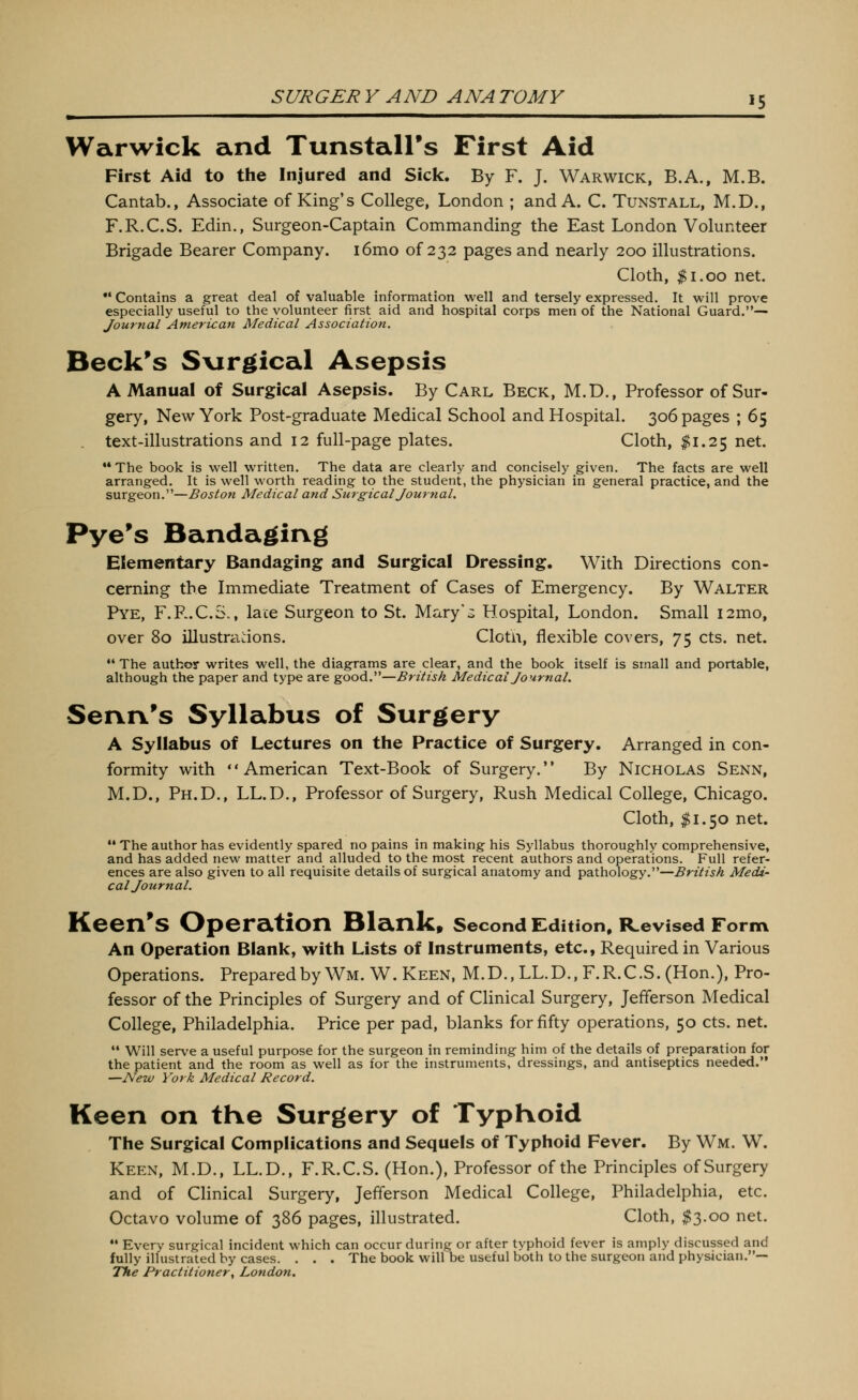 Warwick and Tunstairs First Aid First Aid to the Injured and Sick. By F. J. Warwick, B.A., M.B. Cantab., Associate of King's College, London ; and A. C. Tunstall, M.D., F.R.C.S. Edin., Surgeon-Captain Commanding the East London Volunteer Brigade Bearer Company. i6mo of 232 pages and nearly 200 illustrations. Cloth, $1.00 net. •' Contains a great deal of valuable information well and tersely expressed. It will prove especially useful to the volunteer first aid and hospital corps men of the National Guard.— Journal American Medical Association. Beck's S\irgical Asepsis A Manual of Surgical Asepsis. By Carl Beck, M.D., Professor of Sur- gery, New York Post-graduate Medical School and Hospital. 306 pages ; 65 text-illustrations and 12 full-page plates. Cloth, ^1.25 net. **The book is well written. The data are clearly and concisely given. The facts are well arranged. It is well worth reading to the student, the physician in general practice, and the surgeon.—Boston Medical and Surgical Journal. Pye^s Bandaging Elementary Bandaging and Surgical Dressing. With Directions con- cerning the Immediate Treatment of Cases of Emergency. By Walter Pye, F.F..C.S., lace Surgeon to St. Mary*^ Hospital, London. Small i2mo, over 80 illustrations. Cloth, flexible covers, 75 cts. net.  The author writes well, the diagrams are clear, and the book itself is small and portable, although the paper and type are good.—British Medical Journal. Senn's Syllabus of Surgery A Syllabus of Lectures on the Practice of Surgery. Arranged in con- formity with * * American Text-Book of Surgery.'' By Nicholas Senn, M.D., Ph.D., LL.D., Professor of Surgery, Rush Medical College, Chicago. Cloth, $1.50 net. The author has evidently spared no pains in making his Syllabus thoroughly comprehensive, and has added new matter and alluded to the most recent authors and operations. Full refer- ences are also given to all requisite details of surgical anatomy and pathology.—British Medi' col Journal. Keen's Operation Blank* second Edition, Revised Form An operation Blank, with Lists of Instruments, etc., Required in Various Operations. Preparedby Wm. W. Keen, M.D., LL.D., F.R.C.S. (Hon.), Pro- fessor of the Principles of Surgery and of Clinical Surgery, Jefferson Medical College, Philadelphia. Price per pad, blanks for fifty operations, 50 cts. net. •• Will serve a useful purpose for the surgeon in reminding him of the details of preparation for the patient and the room as well as for the instruments, dressings, and antiseptics needed. —New York Medical Record. Keen on tKe Surgery of Typhoid Tlie Surgical Complications and Sequels of Typhoid Fever. By Wm. W. Keen, M.D., LL.D., F.R.C.S. (Hon.), Professor of the Principles of Surgery and of Clinical Surgery, Jefferson Medical College, Philadelphia, etc. Octavo volume of 386 pages, illustrated. Cloth, $3.00 net.  Every surgical incident which can occur during or after typhoid fever is amply discussed and fully illustrated by cases. . . . The book will be useful both to the surgeon and physician.— The Practitioner, London,