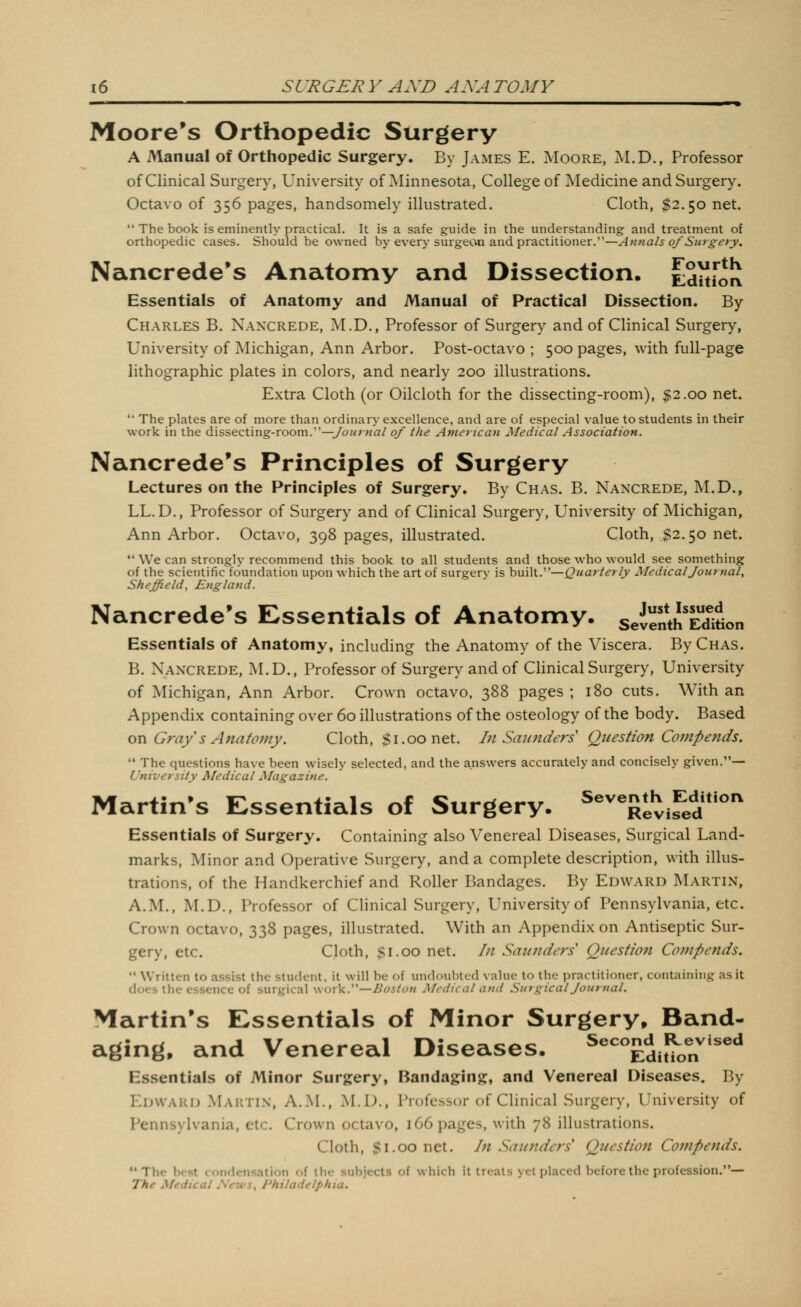 Moore's Orthopedic Surgery A Manual of Orthopedic Surgery. By James E. Moore, M.D., Professor of Clinical Surgery, University of Minnesota, College of Medicine and Surgery. Octavo of 356 pages, handsomely illustrated. Cloth, ^2.50 net. The book is eminently practical. It is a safe guide in the understanding and treatment of orthopedic cases. Should be owned by every surgeon and practitioner.—A^inals of Surgery. Nancrede's Anatomy and Dissection. Cdiiroli Essentials of Anatomy and Manual of Practical Dissection. By Charles B. Naxcrede, M.D., Professor of Surgery and of Clinical Surgery, University of Michigan, Ann Arbor. Post-octavo ; 500 pages, with full-page lithographic plates in colors, and nearly 200 illustrations. Extra Cloth (or Oilcloth for the dissecting-room), $2.00 net. The plates are of more than ordinary excellence, and are of especial value to students in their work in the dissecting-room.—ybz^rwa/ of the American Medical Association. Nancrede's Principles of Surgery Lectures on the Principles of Surgery. By Chas. B. Nancrede, M.D., LL.D., Professor of Surgery and of Clinical Surgery, University of Michigan, Ann Arbor. Octavo, 398 pages, illustrated. Cloth, ^52.50 net. *' We can strongly recommend this book to all students and those who would see something of the scientific foundation upon which the art of surgery is built.—Quarterly Medical Journal, Sheffield, England. Nancrede's Essentials of Anatomy. seienthTdWon Essentials of Anatomy, including the Anatomy of the Viscera. By Chas. B. Nancrede, M.D., Professor of Surgery and of Clinical Surgery, University of Michigan, Ann Arbor. Crown octavo, 388 pages ; 180 cuts. With an Appendix containing over 60 illustrations of the osteology of the body. Based on Gray s Anatomy. Cloth, $1.00 net. hi Saunders Question Compends, The questions have been wisely selected, and the answers accurately and concisely given.— University Medical Magazine. Martin's Essentials of Surgery. ^^''^Revifed' Essentials of Surgery. Containing also Venereal Diseases, Surgical Land- marks, Minor and Operative Surgery, and a complete description, with illus- trations, of the Handkerchief and Roller Bandages. By Edward Martin, A.M., M.D., Professor of Clinical Surgery, University of Pennsylvania, etc. Crown octavo, 338 pages, illustrated. With an Appendix on Antiseptic Sur- gery, etc. Cloth, $1.00 net. In Saunders Question Coinpends. Written to assist the student, it will be of undoubted value to the practitioner, containing as it does the essence of surgical woxV.'—Boston Medical and Surgical Journal. Martin's Essentials of Minor Surgery, Band- aging, and Venereal Diseases. ^^'^^^dwot.''^'' Essentials of Minor Surgery, Bandaging:, and Venereal Diseases. By Kdwaki> Makti.n, A.m., M.D., Profcbsor of Clinical Surgery, University of Pennsylvania, etc. Crown octavo, 166 pages, with 78 illustrations. Cloth, $1.00 net. In Saunders Question Compends. The best condensation of the subjects of which it treats yet placed before the profession.— The Medical News, Philadelphia.