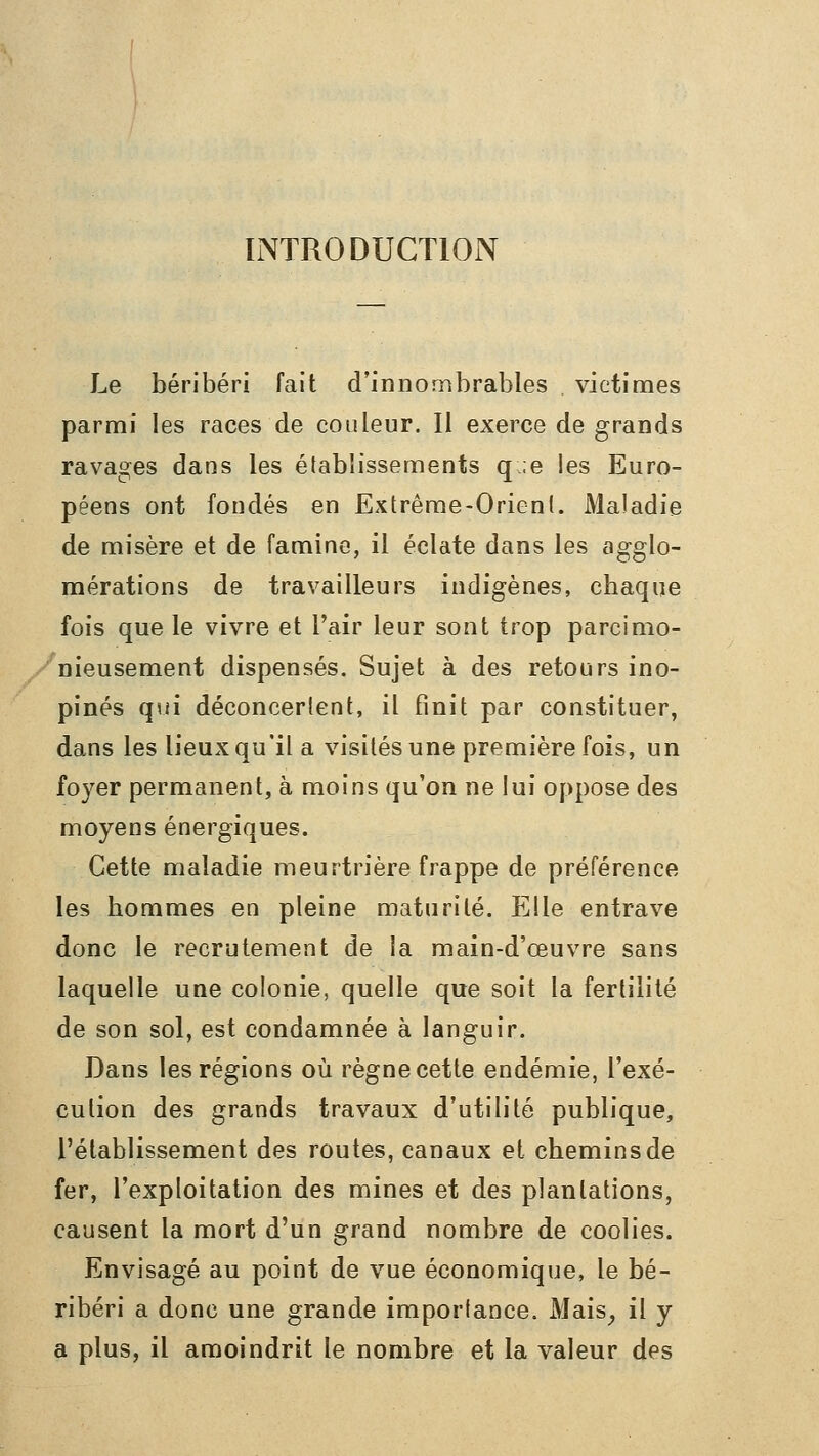 IiNTRODUCTlON Le béribéri fait d'innombrables victimes parmi les races de couleur. Il exerce de grands ravages dans les établissements q ;e les Euro- péens ont fondés en Extrême-Orient. Maladie de misère et de famine, il éclate dans les agglo- mérations de travailleurs indigènes, chaque fois que le vivre et l'air leur sont trop parcimo- /nieusement dispensés. Sujet à des retours ino- pinés qui déconcertent, il finit par constituer, dans les lieux qu'il a visités une première fois, un foyer permanent, à moins qu'on ne lui oppose des moyens énergiques. Cette maladie meurtrière frappe de préférence les hommes en pleine maturité. Elle entrave donc le recrutement de la main-d'œuvre sans laquelle une colonie, quelle que soit la fertilité de son sol, est condamnée à languir. Dans les régions où règne cette endémie, l'exé- cution des grands travaux d'utilité publique, l'établissement des routes, canaux et chemins de fer, l'exploitation des mines et des plantations, causent la mort d'un grand nombre de coolies. Envisagé au point de vue économique, le bé- ribéri a donc une grande importance. Mais^ il y a plus, il amoindrit le nombre et la valeur des