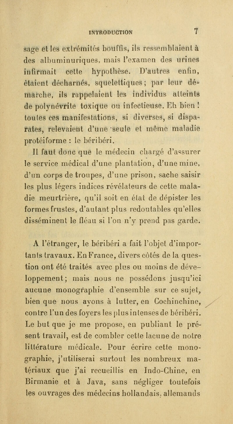 sage et les extrémités bouffis, ils ressemblaient à des albuminuriques, mais l'examen des urines infirmait cette hypothèse. D'autres enfin, étaient décharnés, squelettiques ; par leur dé^ marche, ils rappelaient les individus atteints de polynévrite toxique ou infectieuse. Eh bien î toutes ces manifestations, si diverses, si dispa- rates, relevaient d'une seule et même maladie protéiforme : le béribéri. Il faut donc que le médecin chargé d'assurer le service médical d'une plantation, d'une mine, d'un corps de troupes, d'une prison, sache saisir les plus légers indices révélateurs de cette mala- die meurtrière, qu'il soit en état de dépister les formes frustes, d'autant plus redoutables qu'elles disséminent le fléau si Ton n'y prend pas garde. A l'étranger, le béribéri a fait l'objet d'impor- tants travaux. En France, divers côtés de la ques- tion ont été traités avec plus ou moins de déve- loppement; mais nous ne possédons jusqu'ici aucune monographie d'ensemble sur ce sujet_, bien que nous ayons à lutter, en Gochinchine, contre l'un des foyers les plus intenses de béribéri. Le but que je me propose, en publiant le pré- sent travail, est de combler cette lacune de notre littérature médicale. Pour écrire cette mono- graphie, j'utiliserai surtout les nombreux ma- tériaux que j'ai recueillis en Indo-Chine, en Birmanie et à Java, sans négliger toutefois les ouvrages des médecins hollandais, allemands