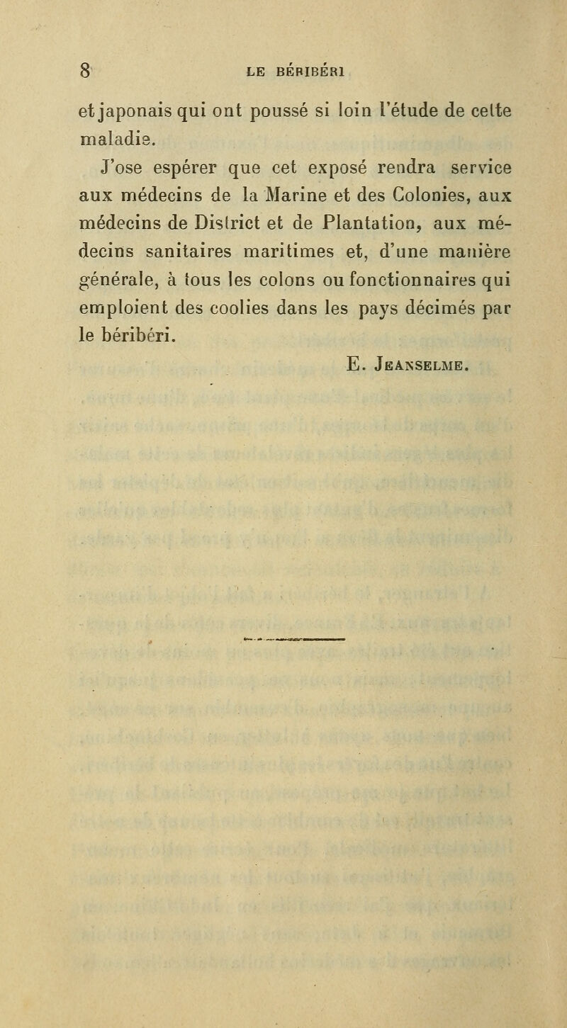 et japonais qui ont poussé si loin l'étude de celte maladie. J'ose espérer que cet exposé rendra service aux médecins de la Marine et des Colonies, aux médecins de District et de Plantation, aux mé- decins sanitaires maritimes et, d'une manière générale, à tous les colons ou fonctionnaires qui emploient des coolies dans les pays décimés par le béribéri. E. Jeanselme.