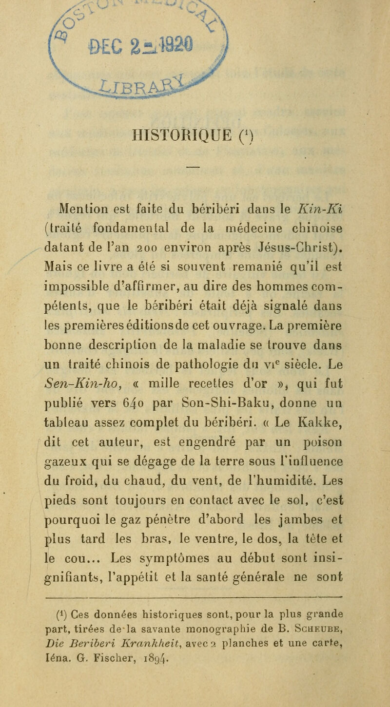 HISTORIQUE Q) Mention est faite du béribéri dans le Kin-Ki (traité fondamental de la médecine chinoise datant de l'an 200 environ après Jésus-Christ). Mais ce livre a été si souvent remanié qu'il est impossible d'affirmer, au dire des hommes com- pétents, que le béribéri était déjà signalé dans les premières éditions de cet ouvrage. La première bonne description de la maladie se trouve dans un traité chinois de pathologie du vi^ siècle. Le Sen-Kin-ho, « mille recettes d'or », qui fut publié vers 64o par Son-Shi-Baku, donne un tableau assez complet du béribéri. « Le Kakke, dit cet auteur, est engendré par un poison gazeux qui se dégage de la terre sous l'influence du froid, du chaud, du vent, de l'humidité. Les pieds sont toujours en contact avec le sol, c'est pourquoi le gaz pénètre d'abord les jambes et plus tard les bras, le ventre, le dos, la tète et le cou... Les symptômes au début sont insi- gnifiants, l'appétit et la santé générale ne sont (1) Ces données historiques sont, pour la plus grande part, tirées de-la savante monographie de B. Scheube, Die Béribéri Krankheit, avec 2 planches et une carte, léna. G. Fischer, 1894.