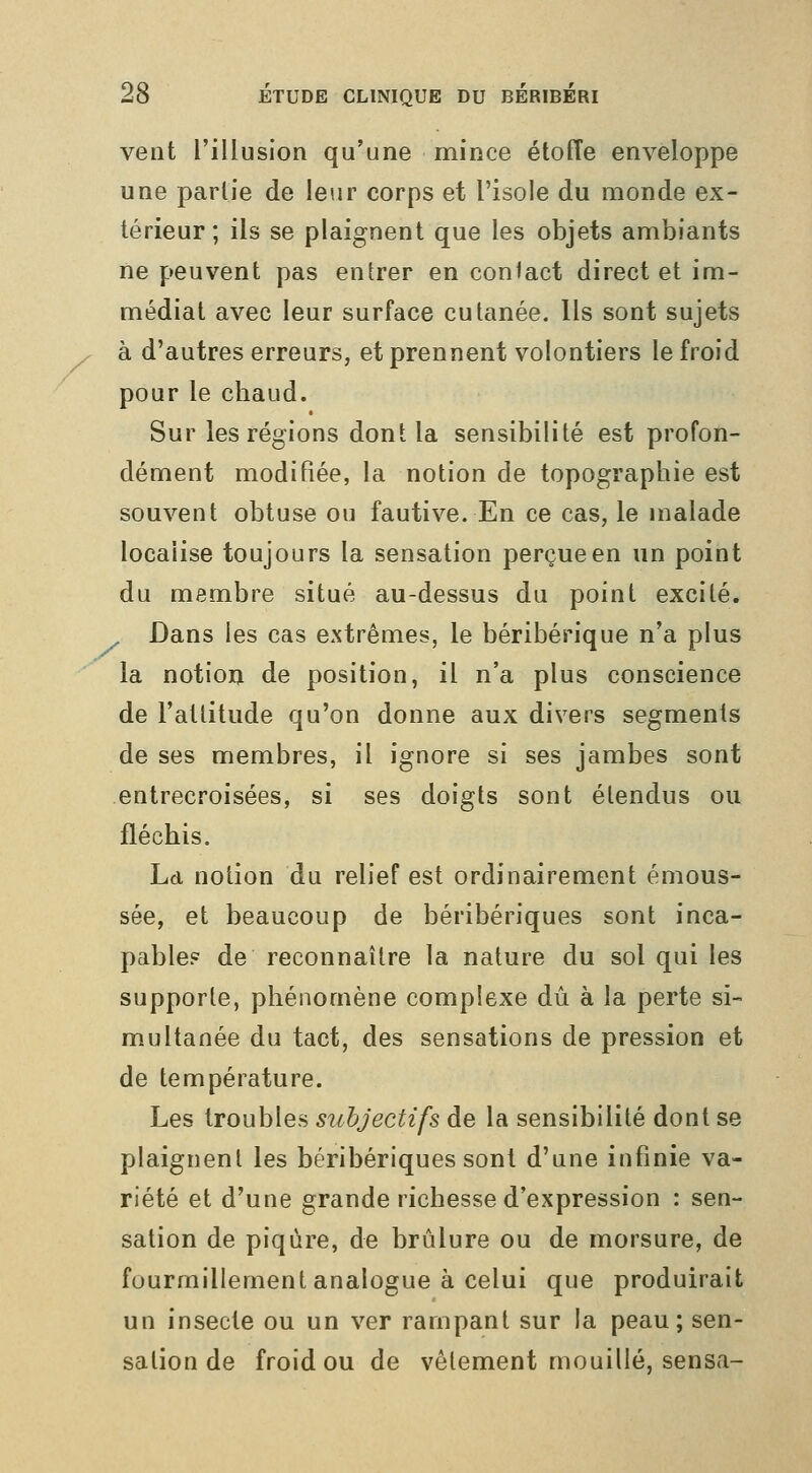 vent l'illusion qu'une mince étoffe enveloppe une partie de leur corps et l'isole du monde ex- térieur ; ils se plaignent que les objets ambiants ne peuvent pas entrer en con<act direct et im- médiat avec leur surface cutanée. Ils sont sujets à d'autres erreurs, et prennent volontiers le froid pour le chaud. Sur les régions dont la sensibilité est profon- dément modifiée, la notion de topographie est souvent obtuse ou fautive. En ce cas, le malade localise toujours la sensation perçue en un point du membre situé au-dessus du point excité. Dans les cas extrêmes, le béribérique n'a plus la notioij de position, il n'a plus conscience de l'attitude qu'on donne aux divers segments de ses membres, il ignore si ses jambes sont entrecroisées, si ses doigts sont étendus ou fléchis. Ld notion du relief est ordinairement émous- sée, et beaucoup de béribériques sont inca- pable? de reconnaître la nature du sol qui les supporte, phénomène complexe dû à la perte si- multanée du tact, des sensations de pression et de température. Les troubles subjectifs de la sensibilité dont se plaignent les béribériques sont d'une infinie va- riété et d'une grande richesse d'expression : sen- sation de piqûre, de brûlure ou de morsure, de fourmillement analogue à celui que produirait un insecte ou un ver rampant sur la peau; sen- sation de froid ou de vêtement mouillé, sensa-