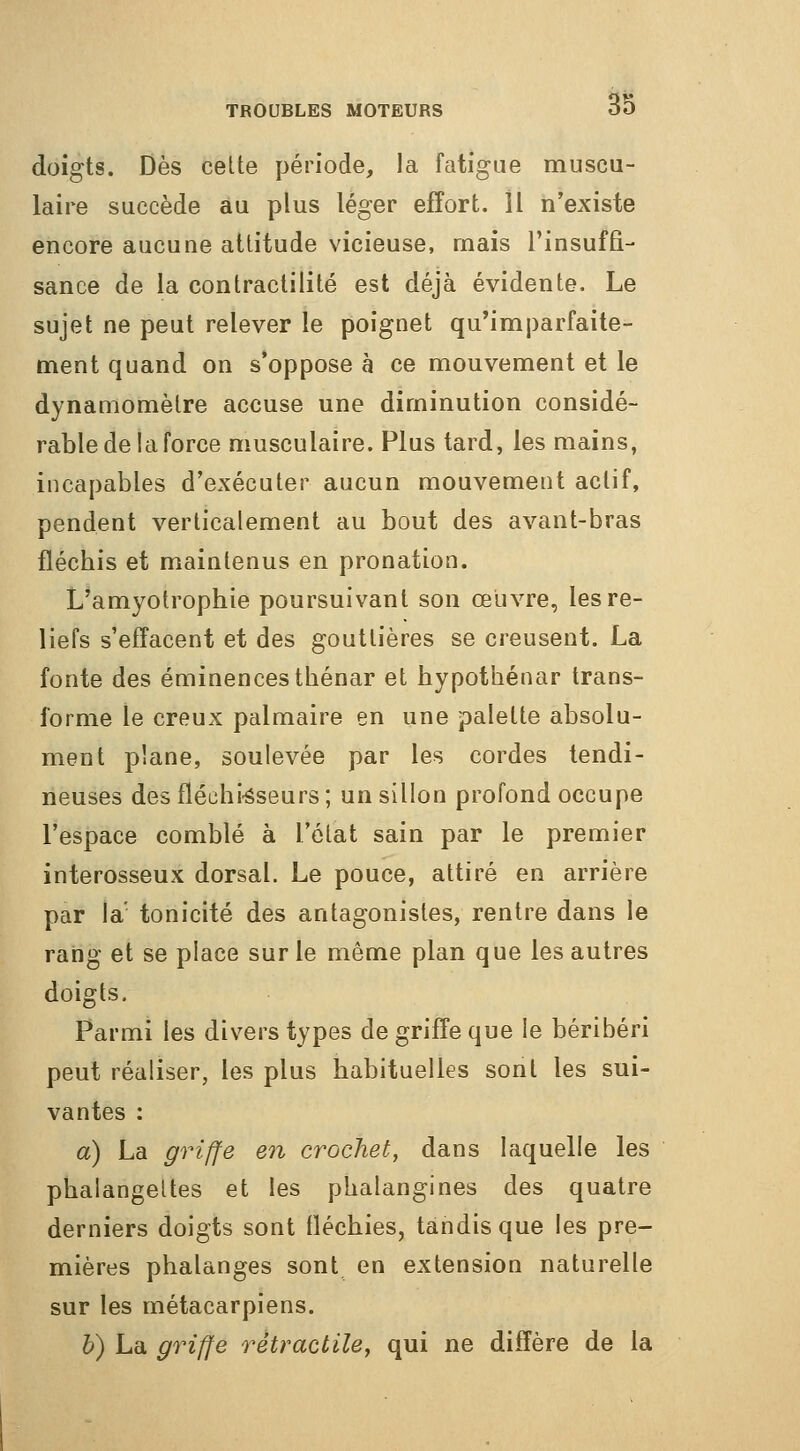 doigts. Dès cette période, la fatigue muscu- laire succède au plus léger effort. îl n'existe encore aucune attitude vicieuse, mais rinsuffi- sance de la contractilité est déjà évidente. Le sujet ne peut relever le poignet qu'imparfaite- ment quand on s'oppose à ce mouvement et le dynamomètre accuse une diminution considé- rable de la force musculaire. Plus tard, les mains, incapables d'exécuter aucun mouvement actif, pendent verticalement au bout des avant-bras flécbis et maintenus en pronation. L'amyotropbie poursuivant son œuvre, les re- liefs s'effacent et des gouttières se creusent. La fonte des éminencestbénar et hypotbénar trans- forme le creux palmaire en une palette absolu- ment plane, soulevée par les cordes tendi- neuses desfléchi-âseurs; un sillon profond occupe l'espace comblé à l'état sain par le premier interosseux dorsal. Le pouce, attiré en arrière par la' tonicité des antagonistes, rentre dans le rang et se place sur le même plan que les autres doigts. Parmi les divers types de griffe que le béribéri peut réaliser, les plus habituelles sont les sui- vantes : a) La griffe en crochet, dans laquelle les phalangettes et les phalangines des quatre derniers doigts sont fléchies, tandis que les pre- mières phalanges sont en extension naturelle sur les métacarpiens. h) La griffe rètractile, qui ne diffère de la