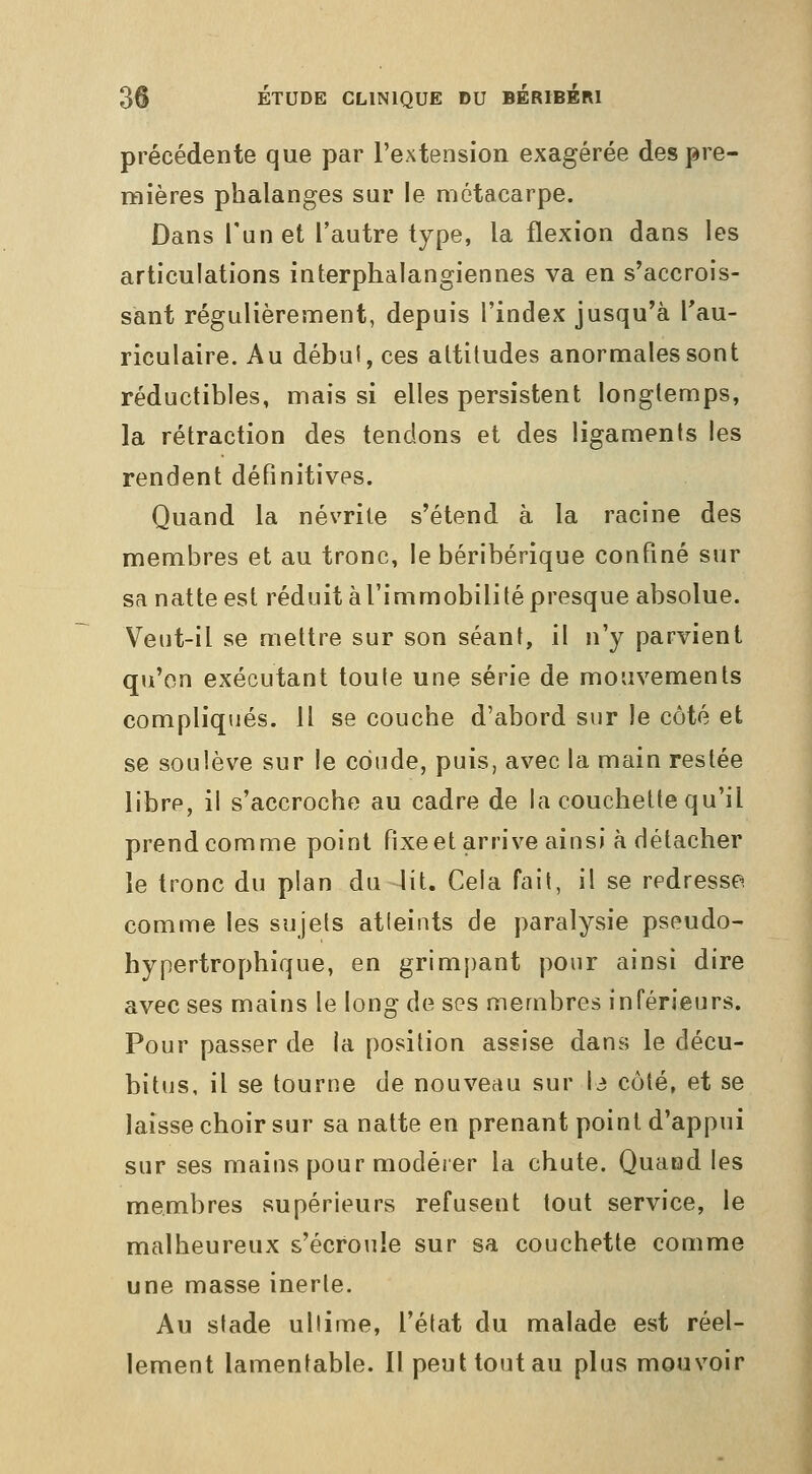 précédente que par l'extension exagérée des pre- mières phalanges sur le métacarpe. Dans l'un et l'autre type, la flexion dans les articulations interphalangiennes va en s'accrois- sant régulièrement, depuis l'index jusqu'à Tau- riculaire. Au débul, ces altitudes anormales sont réductibles, mais si elles persistent longtemps, la rétraction des tendons et des ligaments les rendent définitives. Quand la névrite s'étend à la racine des membres et au tronc, le béribérique confiné sur sa natte est réduit àl'immobilité presque absolue. Veiit-il se mettre sur son séant, il n'y parvient qu'on exécutant toute une série de mouvements compliqués. H se couche d'abord sur le côté et se soulève sur le coude, puis, avec la main restée libre, il s'accroche au cadre de la couchette qu'il prend comme point fixeet arrive ainsi à détacher le tronc du plan du lit. Cela fait, il se redresse, comme les sujets atteints de paralysie pseudo- hypertrophique, en grimpant pour ainsi dire avec ses mains le long de ses membres inférieurs. Pour passer de la position assise dans le décu- bitus, il se tourne de nouveau sur I3 côté, et se laisse choir sur sa natte en prenant point d'appui sur ses mains pour modéier la chute. Quand les membres supérieurs refusent tout service, le malheureux s'écroule sur sa couchette comme une masse inerte. Au stade ullime, l'état du malade est réel- lement lamentable. Il peut tout au plus mouvoir