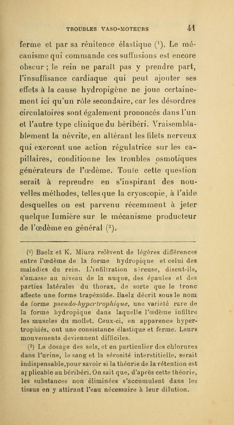 ferme et par sa réiiUence élastique Q). Le mé- canisme qui commande ces sufîusions est encore obscur ; le rein ne parait pas y prendre part, l'insuffisance cardiaque qui peut ajouter ses effets à la cause hydropigcne ne joue certaine- ment ici qu'un rôle secondaire, car les désordres circulatoires sont également prononcés dans l'un et l'autre type clinique du béribéri. Vraisembla- blement la névrite, en altérant les filets nerveux qui exercent une action régulatrice sur les ca- pillaires, conditionne les troubles osmotiques générateurs de l'œdème. Touie cette question serait à reprendre en s'inspirant des nou- velles méthodes, telles que la cryoscopie, à l'aide desquelles on est parvenu récemment à jeter quelque lumière sur le mécanisme producteur de l'œdème en général (^). (') Baelz et K. Miura relèvent de légères différences entre l'œdème de la forme hydropique et celui des maladies da rein. L'infiltration séreuse, disent-ils, s'amasse au niveau de la nuque, des épaules et des parties latérales du thorax, de sorte que le tronc affecte une forme trapézoïde. Baelz décrit sous le nom de forme pseudo-hypertrophique, une variété rare de la forme hydropique dans laquelle l'œdème infiltre les muscles du mollet. Ceux-ci, en apparence hyper- trophiés, ont une consistance élastique et ferme. Leurs mouvements deviennent difficiles. (2) Le dosage des sels, et en particulier des chlorures dans l'urine, le sang et la sérosité interstitielle, serait indispensable,pour savoir si la théorie de la rétention est applicable au béribéri. On sait que, d'après cette théorie, les substances non éliminées s'accumulent dans les tissus en y attirant l'eau nécessaire à leur dilution.