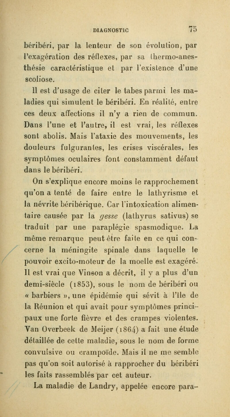 béribéri, par la lenteur de son évolution, par l'exagération des réflexes, par sa thermo-anes- thésie caractéristique et par l'existence d'une scoliose. 11 est d'usage de citer le tabès parmi les ma- ladies qui simulent le béribéri. En réalité, entre ces deux affections il n'y a rien de commun. Dans l'une et l'autre, il est vrai, les réflexes sont abolis. Mais l'ataxie des mouvements, les douleurs fulgurantes, les crises viscérales, les symptômes oculaires font constamment défaut dans le béribéri. On s'explique encore moins le rapprocbement qu'on a tenté de faire entre le lathyrisme et la névrite béribérique. Car l'intoxication alimen- taire causée par la gesse (latbyrus sativus) se traduit par une paraplégie spasmodique. La même remarque peut être faite en ce qui con-^ cerne la méningite spinale dans laquelle le pouvoir excito-moteur de la moelle est exagéré. Il est vrai que Vinson a décrit, il y a plus d'un demi-siècle (i853), sous le nom de béribéri ou « barbiers », une épidémie qui sévit à l'île de la Réunion et qui avait pour symptômes princi- paux une forte fièvre et des crampes violentes. Van Overbeek de Meijer (i864) a fait une étude détaillée de cette maladie, sous le nom de forme convulsive ou crampoïde. Mais il ne me semble pas qu'on soit autorisé à rapprocher du béribéri les faits rassemblés par cet auteur. La maladie de Landry, appelée encore para-