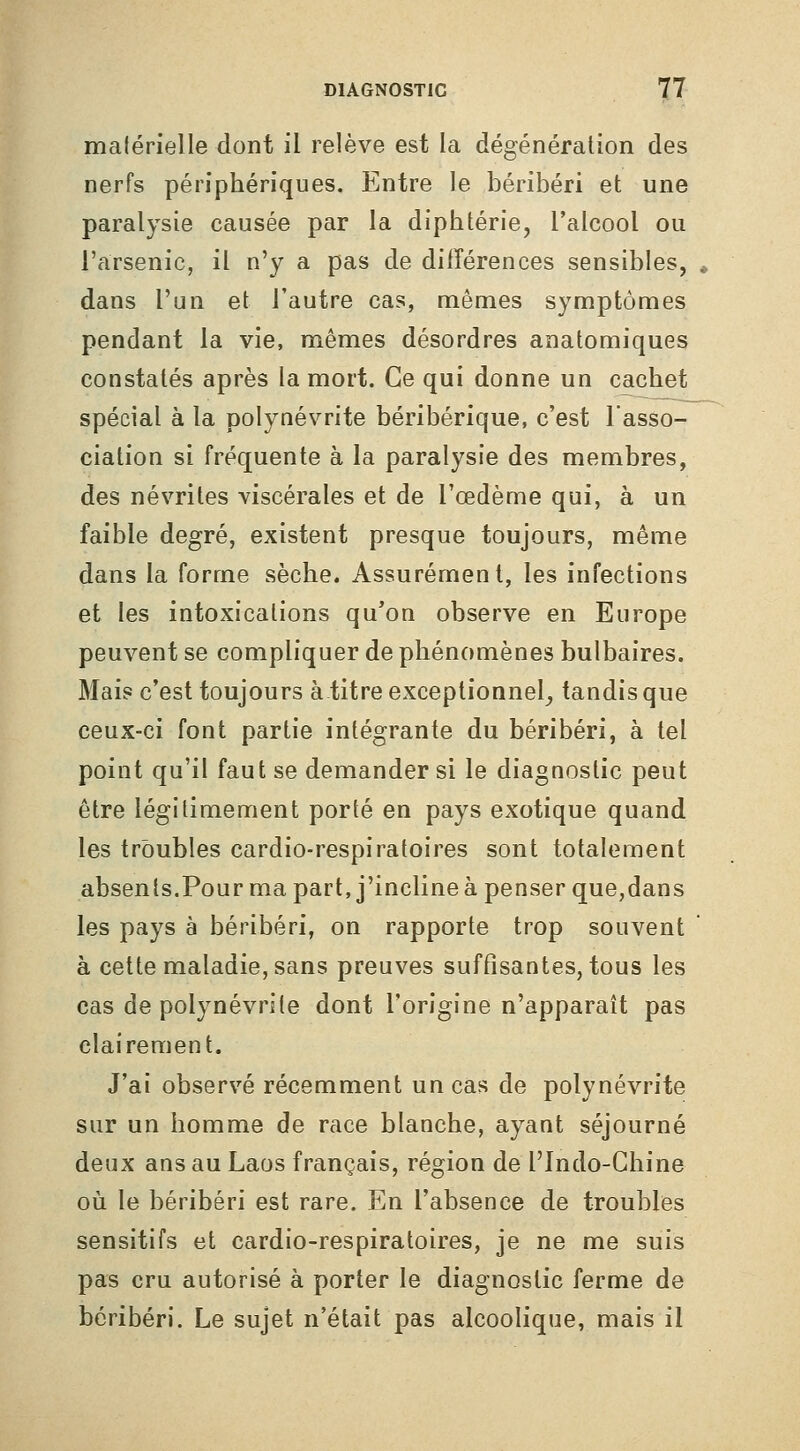 malérielle dont il relève est la dégénération des nerfs périphériques. Entre le béribéri et une paralysie causée par la diphtérie, l'alcool ou l'arsenic, il n'y a pas de différences sensibles, dans l'un et l'autre cas, mêmes symptômes pendant la vie, mêmes désordres anatomiques constatés après la mort. Ce qui donne un cachet spécial à la polynévrite béribérique, c'est Tasso- ciation si fréquente à la paralysie des membres, des névrites viscérales et de l'œdème qui, à un faible degré, existent presque toujours, même dans la forme sèche. Assurément, les infections et les intoxications qu'on observe en Europe peuvent se compliquer de phénomènes bulbaires. Mai? c'est toujours à titre exceptionnel_, tandis que ceux-ci font partie intégrante du béribéri, à tel point qu'il faut se demander si le diagnostic peut être légitimement porté en pays exotique quand les troubles cardio-respiratoires sont totalement absents.Pour ma part, j'incline à penser que,dans les pays à béribéri, on rapporte trop souvent à cette maladie, sans preuves suffisantes, tous les cas de polynévrite dont l'origine n'apparaît pas clairement. J'ai observé récemment un cas de polynévrite sur un homme de race blanche, ayant séjourné deux ans au Laos français, région de l'Indo-Chine où le béribéri est rare. En l'absence de troubles sensitifs et cardio-respiratoires, je ne me suis pas cru autorisé à porter le diagnostic ferme de béribéri. Le sujet n'était pas alcoolique, mais il