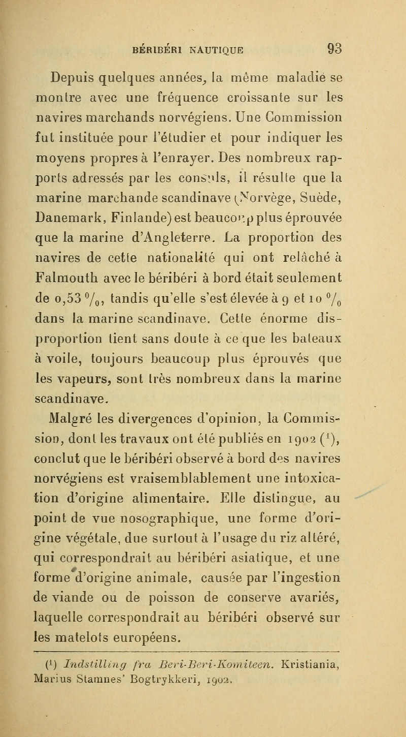 Depuis quelques années^ la môme maladie se montre avec une fréquence croissante sur les navires marchands norvégiens. Une Commission fut instituée pour l'étudier et pour indiquer les moyens propres à l'enrayer. Des nombreux rap- ports adressés par les conb^ls, il résulte que la marine marchande Scandinave (^Norvège, Suède, Danemark, Finlande) est beaucoi'.p plus éprouvée que la marine d'Angleterre. La proportion des navires de cette nationalité qui ont relâché à Falmouth avec le béribéri à bord était seulement de 0,53 7oî tandis qu'elle s'est élevée à 9 et 10 ^/^ dans la marine Scandinave. Cette énorme dis- proportion lient sans doute à ce que les bateaux à voile, toujours beaucoup plus éprouvés que les vapeurs, sont très nombreux dans la marine Scandinave. Malgré les divergences d'opinion, la Commis- sion, dont les travaux ont été publiés en 1902 (^), conclut que le béribéri observé à bord des navires norvégiens est vraisemblablement une intoxica- tion d'origine alimentaire. Elle distingue, au point de vue nosographique, une forme d'ori- gine végétale, due surtout à l'usage du riz altéré, qui correspondrait au béribéri asiatique, et une forme d'origine animale, causée par l'ingestion de viande ou de poisson de conserve avariés, laquelle correspondrait au béribéri observé sur les matelots européens. (i) Indsf.illing fra Beri-Beri-Komiteen. Kristiania, Marius Stanines' Bogtrykkeri, 1902.