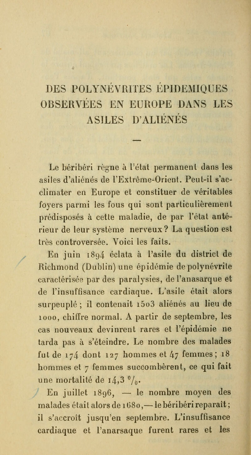 DES POLYNEVRITES EPIDEMIQUES OBSERVÉES EN EUROPE DANS LES ASILES D'ALIÉNÉS Le béribéri règne à l'état permanent dans les asiles d'aliénés de l'Extrême-Orient. Peut-il s'ac- climater en Europe et constituer de véritables foyers parmi les fous qui sont particulièrement prédisposés à cette maladie, de par l'état anté- rieur de leur système nerveux? La question est très controversée. Voici les faits. En juin 1894 éclata à l'asile du district de Richmond (Dublin) une épidémie de polynévrite caractérisée par des paralysies, del'anasarque et de l'insuffisance cardiaque. L'asile était alors surpeuplé; il contenait i5o3 aliénés au lieu de 1000, chiffre normal. A partir de septembre, les cas nouveaux devinrent rares et l'épidémie ne tarda pas à s'éteindre. Le nombre des malades fut de 174 dont 127 hommes et 47 femmes; 18 hommes et 7 femmes succombèrent, ce qui fait une mortalité de i4,3 ''/(,. En juillet 1896, — le nombre moyen des malades était alors de 1G80,— le béribéri reparait ; il s'accroît jusqu'en septembre. L'insuffisance cardiaque et l'anarsaque furent rares et les