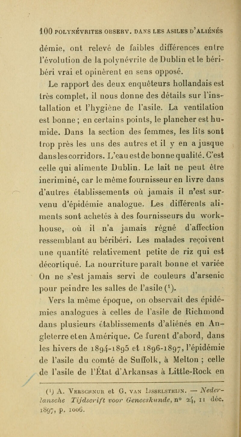 demie, ont relevé de faibles différences entre l'évolution de la polynévrite de Dublin et le béri- béri vrai et opinèrent en sens opposé. Le rapport des deux enquêteurs hollandais est très complet, il nous donne des détails sur Tins- tallation et l'hygiène de l'asile. La ventilation est bonne ; en certains points, le plancher est hu- mide. Dans la section des femmes, les lits sont trop près les uns des autres et il y en a jusque danslescorridors. L'eau estde bonne qualité. C'est celle qui alimente Dublin. Le lait ne peut être incriminé, car le même fournisseur en livre dans d'autres établissements où jamais il n'est sur- venu d'épidémie analogue. Les différents ali- ments sont achetés à des fournisseurs du work- house, où il n'a jamais régné d'affection ressemblant au béribéri. Les malades reçoivent une quantité relativement petite de riz qui est décortiqué. La nourriture paraît bonne et variée On ne s'est jamais servi de couleurs d'arsenic pour peindre les salles de l'asile (^). Vers la môme époque, on observait des épidé- mies analogues à celles de l'asile de Richmond dans plusieurs établissements d'aliénés en An- gleterre et en Amérique. Ce furent d'abord, dans les hivers de 1894-1895 et 1896-1897, l'épidémie de l'asile du comté de Suffolk, à Melton ; celle de l'asile de l'État d'Arkansas à Little-Rock en (ij A. Versghnur et G. van Ijsselstki.jn. — Neder- lansche Tijdscrift voor Geneeskunde,n^ 24,11 àèc. 1897, p. IÛ06.