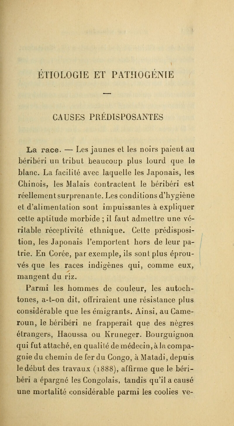 ETIOLOGIE ET PATHOGENIE CAUSES PRÉDISPOSANTES La race. — Les jaunes et les noirs paient au béribéri un tribut beaucoup plus lourd que le blanc. La facilité avec laquelle les Japonais, les Chinois, les Malais ôontractenl le béribéri est réellement surprenante. Les conditions d'hygiène et d'alimentation sont impuissantes à expliquer cette aptitude morbide ; il faut admettre une vé- ritable réceptivité ethnique. Celte prédisposi- tion, les Japonais l'emporlent hors de leur pa- trie. En Corée, par exemple, ils sont plus éprou- vés que les races indigènes qui, comme eux, mangent du riz. Parmi les hommes de couleur, les autoch- tones, a-t-on dit, offriraient une résistance plus considérable que les émigrants. Ainsi, au Came- roun, le béribéri ne frapperait que des nègres étrangers, Haoussa ou Kruneger. Bourguignon qui fut attaché, en qualité de médecin, à la compa- gnie du chemin de fer du Congo, àMatadi, depuis le début des travaux (1888), affirme que le béri- béri a épargné les Congolais, tandis qu'il a causé une mortalité considérable parmi les coolies ve-