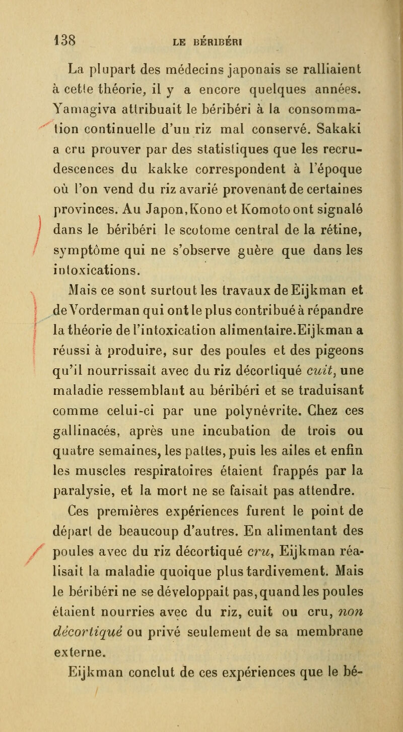 La plupart des médecins japonais se ralliaient à cet!e théorie, il y a encore quelques années. Yamagiva attribuait le béribéri à la consomma- ■^ tion continuelle d'un riz mal conservé. Sakaki a cru prouver par des statistiques que les recru- descences du kakke correspondent à l'époque où l'on vend du riz avarié provenant de certaines provinces. Au Japon,Kono et Komoto ont signalé / dans le béribéri le scotome central de la rétine, symptôme qui ne s'observe guère que dans les intoxications. Mais ce sont surtout les travaux deEijkman et J de Vorderman qui ont le plus contribué à répandre I la théorie de l'intoxication alimentaire.Eijkman a I réussi à produire, sur des poules et des pigeons qu'il nourrissait avec du riz décortiqué cuit^ une maladie ressemblant au béribéri et se traduisant comme celui-ci par une polynévrite. Chez ces gallinacés, après une incubation de trois ou quatre semaines, les pattes, puis les ailes et enfin les muscles respiratoires étaient frappés par la paralysie, et la mort ne se faisait pas attendre. Ces premières expériences furent le point de départ de beaucoup d'autres. En alimentant des poules avec du riz décortiqué cru^ Eijkman réa- lisait la maladie quoique plus tardivement. Mais le béribéri ne se développait pas, quand les poules étaient nourries avec du riz, cuit ou cru, non décortique ou privé seulement de sa membrane externe. Eijkman conclut de ces expériences que le bé- \