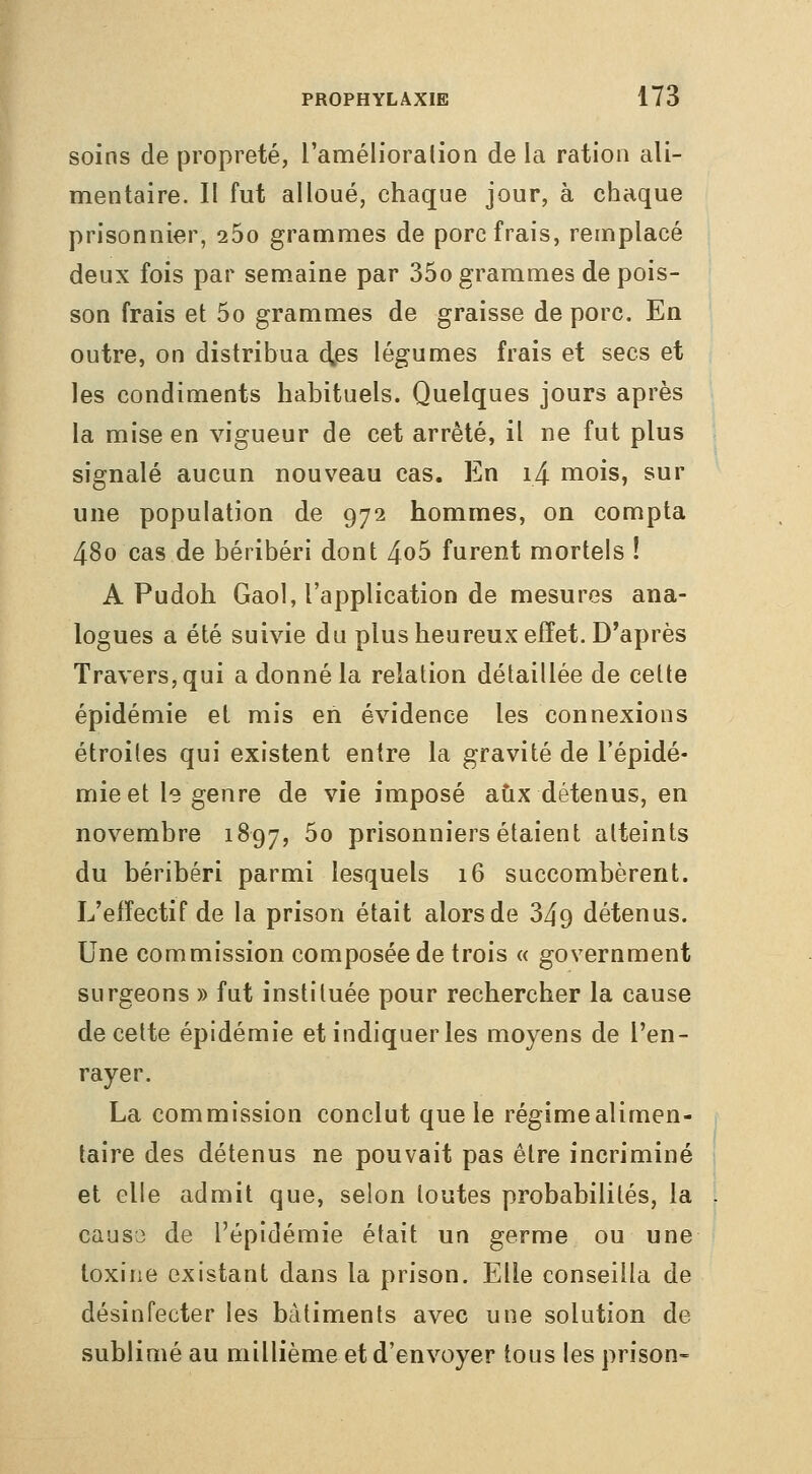 soins de propreté, l'amélioralion de la ration ali- mentaire. Il fut alloué, chaque jour, à chaque prisonnier, 260 grammes de porc frais, remplacé deux fois par sem^aine par 35o grammes de pois- son frais et 5o grammes de graisse de porc. En outre, on distribua à^es légumes frais et secs et les condiments habituels. Quelques jours après la mise en vigueur de cet arrêté, il ne fut plus signalé aucun nouveau cas. En i4 mois, sur une population de 972 hommes, on compta 480 cas de béribéri dont 4o5 furent mortels ! A Pudoh Gaol, l'application de mesures ana- logues a été suivie du plus heureux effet. D'après Travers, qui a donné la relation détaillée de cette épidémie et mis en évidence les connexions étroites qui existent entre la gravité de l'épidé- mie et le genre de vie imposé aux détenus, en novembre 1897, ^^ prisonniers étaient atteints du béribéri parmi lesquels 16 succombèrent. L'effectif de la prison était alors de 349 détenus. Une commission composée de trois « government surgeons » fut instituée pour rechercher la cause de cette épidémie et indiquer les moyens de l'en- rayer. La commission conclut que le régimealimen- taire des détenus ne pouvait pas être incriminé et elle admit que, selon toutes probabilités, la . caus3 de l'épidémie était un germe ou une toxine existant dans la prison. Elle conseilla de désinfecter les bâtiments avec une solution de sublimé au millième et d'envoyer tous les prison-