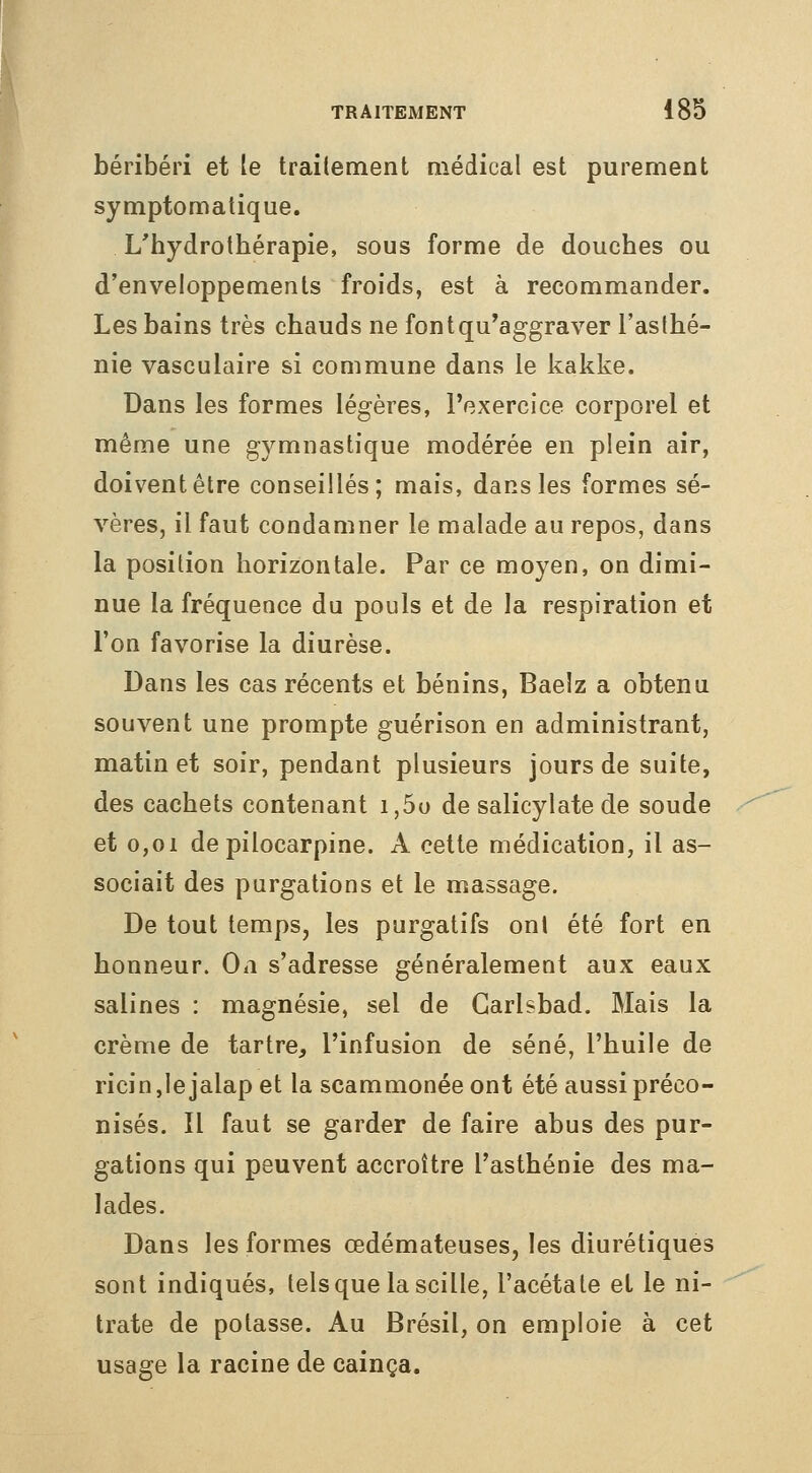 ï béribéri et le trailement aiédical est purement symptomatique. L'hydrothérapie, sous forme de douches ou d'enveloppements froids, est à recommander. Les bains très chauds ne font qu'aggraver l'aslhé- nie vasculaire si commune dans le kakke. Dans les formes légères, l'exercice corporel et même une gymnastique modérée en plein air, doivent être conseillés; mais, dans les formes sé- vères, il faut condamner le malade au repos, dans la position horizontale. Par ce moyen, on dimi- nue la fréquence du pouls et de la respiration et l'on favorise la diurèse. Dans les cas récents et bénins, Baelz a obtenu souvent une prompte guérison en administrant, matin et soir, pendant plusieurs jours de suite, des cachets contenant i,5o de salicylate de soude et 0,01 de pilocarpine. A celte médication, il as- sociait des purgations et le massage. De tout temps, les purgatifs ont été fort en honneur. On s'adresse généralement aux eaux salines : magnésie, sel de Garlsbad. Mais la crème de tartre, l'infusion de séné, l'huile de ricin,lejalapet la scammonéeont été aussi préco- nisés. Il faut se garder de faire abus des pur- gations qui peuvent accroître l'asthénie des ma- lades. Dans les formes œdémateuses, les diurétiques sont indiqués, telsquelascille, l'acétate et le ni- trate de potasse. Au Brésil, on emploie à cet usage la racine de cainça.