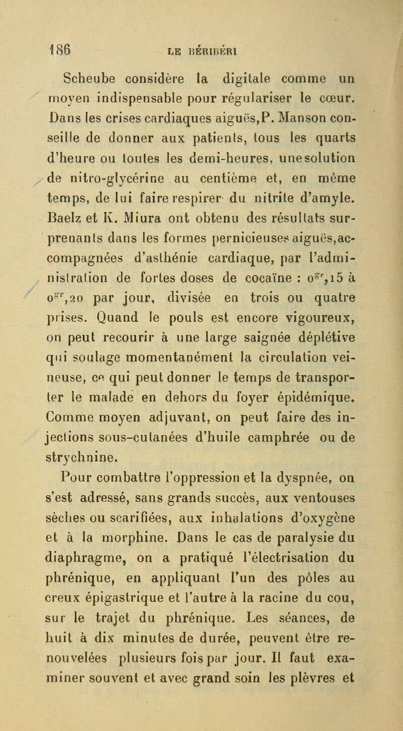 Scheube considère la digitale comme un moyen indispensable pour régulariser le cœur. Dans les crises cardiaques aiguës,P. Manson con- seille de donner aux patients, tous les quarts d'heure ou toutes les demi-heures, une solution de nitro-glycérine au centième et, en même temps, de lui faire respirer du nitrite d'amyle. Baelz et K. Miura ont obtenu des résultats sur- prenants dans les formes pernicieuses aiguës,ac- compagnées d'asthénie cardiaque, par l'admi- nistration de fortes doses de cocaïne : o^%i5 à G»'',20 par jour, divisée en trois ou quatre prises. Quand le pouls est encore vigoureux, on peut recourir à une large saignée déplétive qui soulage momentanément la circulation vei- neuse, ce qui peut donner le temps de transpor- ter le malade en dehors du foyer épidémique. Comme moyen adjuvant, on peut faire des in- jections sous-cutanées d'huile camphrée ou de strychnine. Pour combattre l'oppression et la dyspnée, on s'est adressé, sans grands succès, aux ventouses sèches ou scarifiées, aux inhalations d'oxygène et à la morphine. Dans le cas de paralysie du diaphragme, on a pratiqué l'électrisation du phrénique, en appliquant l'un des pôles au creux épigastrique et l'autre à la racine du cou, sur le trajet du phrénique. Les séances, de huit à dix minutes de durée, peuvent être re- nouvelées plusieurs fois par jour. Il faut exa- miner souvent et avec grand soin les plèvres et