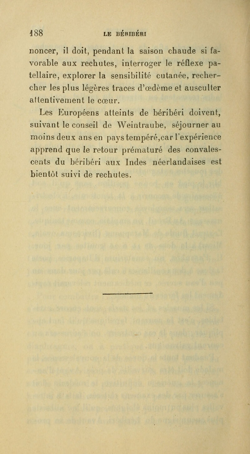 noncer, il doit, pendant la saison chaude si fa- vorable aux rechutes, interroger le réflexe pa- tellaire, explorer la sensibilité cutanée, recher- cher les plus légères traces d'œdème et ausculter attentivement le cœur. Les Européens atteints de béribéri doivent, suivant le conseil de Weintraube, séjourner au moins deux ans en pays tempéré,car l'expérience apprend que le retour prématuré des convales- cents du béribéri aux Indes néerlandaises est bientôt suivi de rechutes.