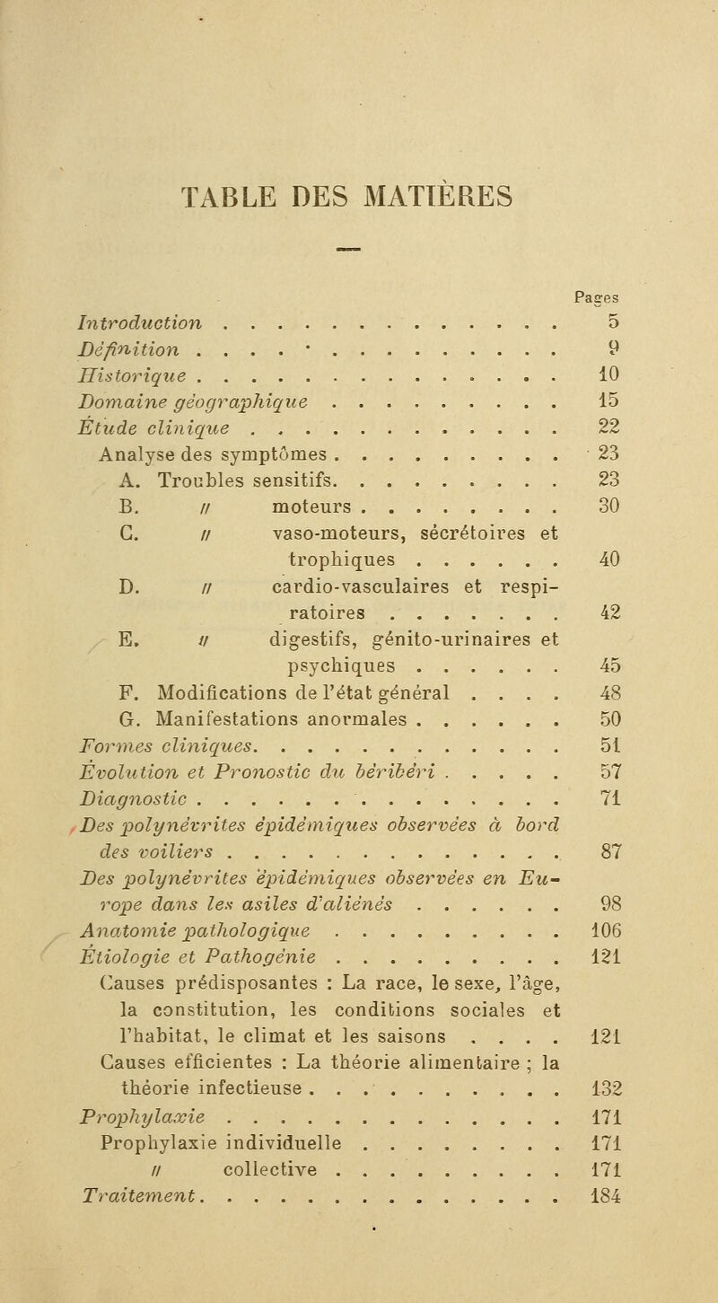 TABLE DES MATIERES Paces Introduction 5 Définition . . . . ' 9 Historique 10 Domaine géographique 15 Étude clinique 22 Analyse des symptômes 23 A. Troubles sensitifs 23 B, // moteurs 30 G. // vaso-moteurs, sécrétoires et trophiques 40 D. // cardio-vasculaires et respi- ratoires 42 E. // digestifs, génito-urinaires et psychiques 45 F. Modifications de l'état général .... 48 G. Manifestations anormales 50 Formes cliniques 51 Évolution et Pronostic dtc béribéri 57 Diagnostic 71 Des polynévrites épidémiques observées à bord des voiliers 87 Des polynévrites epidéniiques observées en Eu- rope dans les asiles d'aliénés 98 Anatomie pathologique 106 Étiologie et Pathogénie 121 Causes prédisposantes : La race, le sexe, l'âge, la constitution, les conditions sociales et l'habitat, le climat et les saisons .... 121 Causes efficientes : La théorie alimentaire ; la théorie infectieuse 132 Prophylaxie 171 Prophylaxie individuelle 171 // collective 171 Traitement 184