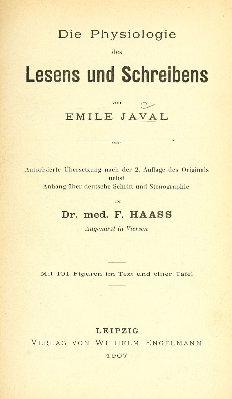 des Lesens und Schreibens von G^ EMILE JAVAL Autorisierte Übersetzung nach der 2. Auflage des Originals nebst Anhang über deutsche Schrift und Stenographie Dr. med. F. HAASS Augenarzt in Viersen Mit lOl Figuren im Text und einer Tafel LEIPZIG Verlag von Wilhelm Engelmann 1907