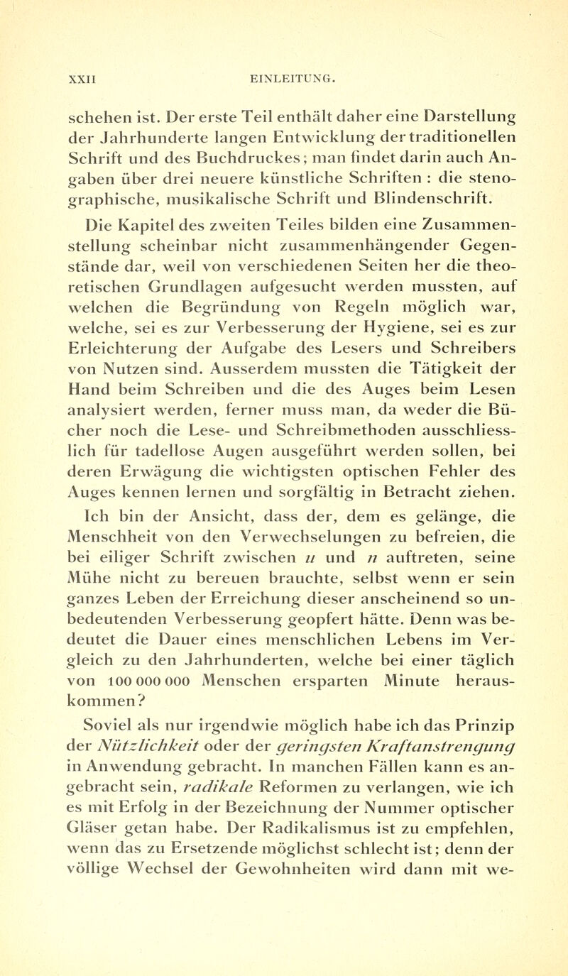schehen ist. Der erste Teil enthält daher eine Darstellung der Jahrhunderte langen Entwicklung der traditionellen Schrift und des Buchdruckes; man findet darin auch An- gaben über drei neuere künstliche Schriften : die steno- graphische, musikalische Schrift und Blindenschrift. Die Kapitel des zweiten Teiles bilden eine Zusammen- stellung scheinbar nicht zusammenhängender Gegen- stände dar, weil von verschiedenen Seiten her die theo- retischen Grundlagen aufgesucht werden mussten, auf welchen die Begründung von Regeln möglich war, welche, sei es zur Verbesserung der Hygiene, sei es zur Erleichterung der Aufgabe des Lesers und Schreibers von Nutzen sind. Ausserdem mussten die Tätigkeit der Hand beim Schreiben und die des Auges beim Lesen analysiert werden, ferner muss man, da weder die Bü- cher noch die Lese- und Schreibmethoden ausschliess- lich für tadellose Augen ausgeführt werden sollen, bei deren Erwägung die wichtigsten optischen Fehler des Auges kennen lernen und sorgfältig in Betracht ziehen. Ich bin der Ansicht, dass der, dem es gelänge, die Menschheit von den Verwechselungen zu befreien, die bei eiliger Schrift zwischen u und n auftreten, seine Mühe nicht zu bereuen brauchte, selbst wenn er sein ganzes Leben der Erreichung dieser anscheinend so un- bedeutenden Verbesserung geopfert hätte. Denn was be- deutet die Dauer eines menschlichen Lebens im Ver- gleich zu den Jahrhunderten, welche bei einer täglich von 100 000 000 Menschen ersparten Minute heraus- kommen? Soviel als nur irgendwie möglich habe ich das Prinzip der Nützlichkeit oder der geringsten Kraftanstrengung in Anwendung gebracht. In manchen Fällen kann es an- gebracht sein, radikale Reformen zu verlangen, wie ich es mit Erfolg in der Bezeichnung der Nummer optischer Gläser getan habe. Der Radikalismus ist zu empfehlen, wenn das zu Ersetzende möglichst schlecht ist; denn der völlige Wechsel der Gewohnheiten wird dann mit we-