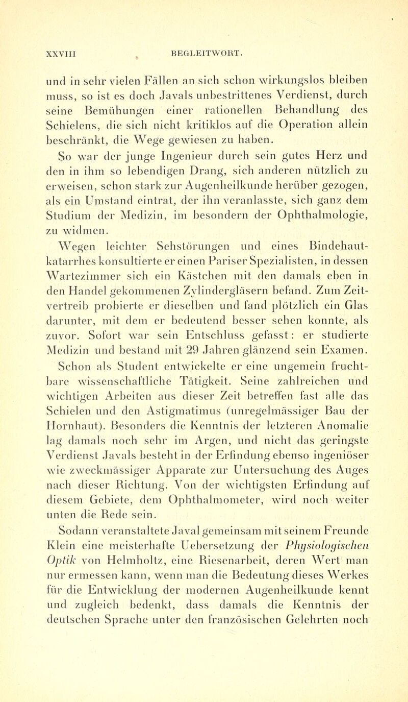 und in sehr vielen Fällen an sich schon wirkungslos bleiben muss, so ist es doch Javals unbestrittenes Verdienst, durch seine Bemühungen einer rationellen Behandlung des Schielens, die sich nicht kritiklos auf die Operation allein beschränkt, die Wege gewiesen zu haben. So war der junge Ingenieur durch sein gutes Herz und den in ihm so lebendigen Drang, sich anderen nützlich zu erweisen, schon stark zur Augenheilkunde herüber gezogen, als ein Umstand eintrat, der ihn veranlasste, sich ganz dem Studium der Medizin, im besondern der Ophthalmologie, zu widmen. Wegen leichter Sehstörungen und eines Bindehaut- katarrhes konsultierte er einen Pariser Spezialisten, in dessen Wartezimmer sich ein Kästchen mit den damals eben in den Handel gekommenen Zylindergläsern befand. Zum Zeit- vertreib probierte er dieselben und fand plötzlich ein Glas darunter, mit dem er bedeutend besser sehen konnte, als zuvor. Sofort war sein Entschluss gefasst: er studierte Medizin und bestand mit 29 Jahren glänzend sein Examen. Schon als Student entwickelte er eine ungemein frucht- bare wissenschaftliche Tätigkeit. Seine zahlreichen und wichtigen Arbeiten aus dieser Zeit betreffen fast alle das Schielen und den Astigmatimus (unregelmässiger Bau der Hornhaut). Besonders die Kenntnis der letzteren Anomalie lag damals noch sehr im Argen, und nicht das geringste Verdienst Javals besteht in der Erfindung ebenso ingeniöser wie zweckmässiger Apparate zur Untersuchung des Auges nach dieser Richtung. Von der wichtigsten Erfindung auf diesem Gebiete, dem Ophthalmometer, wird noch weiter unten die Rede sein. Sodann veranstaltete Javal gemeinsam mit seinem Freunde Klein eine meisterhafte Uebersetzung der Physiologischen Optik von Helmholtz, eine Riesenarbeit, deren Wert man nur ermessen kann, wenn man die Bedeutung dieses Werkes für die Entwicklung der modernen Augenheilkunde kennt und zugleich bedenkt, dass damals die Kenntnis der deutschen Sprache unter den französischen Gelehrten noch
