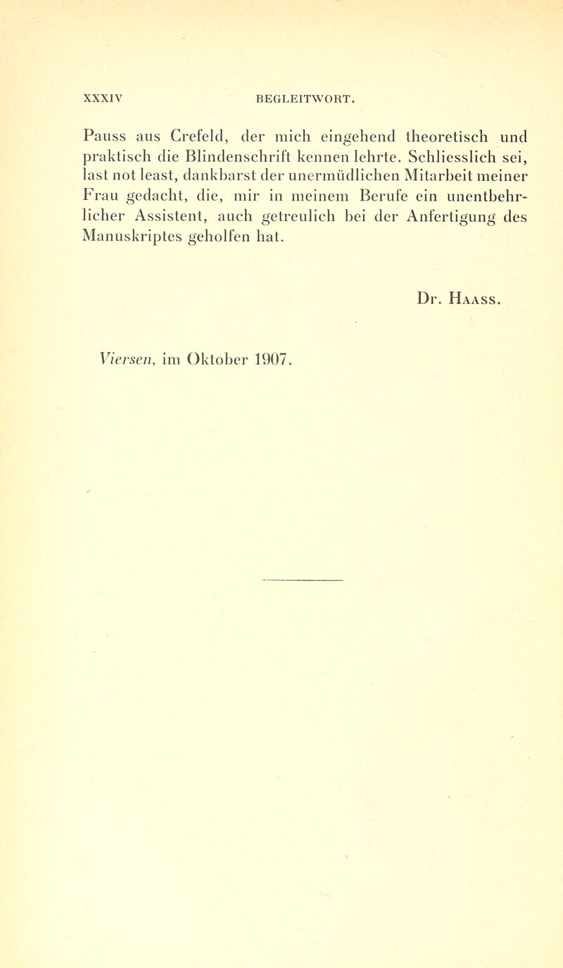 Pauss aus Crefeld, der mich eingehend theoretisch und praktisch die Blindenschrift kennen lehrte. Schliesslich sei, last not least, dankbarst der unermüdlichen Mitarbeit meiner Frau gedacht, die, mir in meinem Berufe ein unentbehr- licher Assistent, auch getreulich bei der Anfertigung des Manuskriptes geholfen hat. Dr. Haass. Viersen, im Oktober 1907.