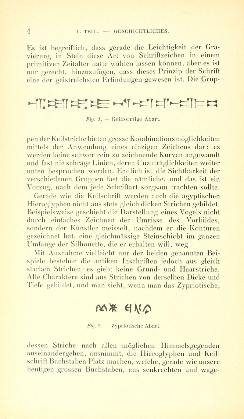 Es ist begreiflich, dass gerade die Leichtigkeit der Gra- vierung in Stein diese Art von Schriftzeichen in einem primitiven Zeitalter hätte wählen lassen können, aber es ist nur gerecht, hinzuzufügen, dass dieses Prinzip der Schrift eine der geistreichsten Erfindungen gewesen ist. Die Grup- -in töT ts t^ ~*t -Erjr tjH=m= « Fig. 1. — Keilförmige Abart. pen der Keilstriche bieten grosse Kombinationsmöglichkeiten mittels der Anwendung eines einzigen Zeichens dar: es werden keine schwer rein zu zeichnende Kurven angewandt und fast nie schräge Linien, deren Unzuträglichkeiten weiter unten besprochen werden. Endlich ist die Sichtbarkeit der verschiedenen Gruppen fast die nämliche, und das ist ein Vorzug, nach dem jede Schriftart sorgsam trachten sollte. Gerade wie die Keilschrift werden auch die ägyptischen Hieroglyphen nicht aus stets gleich dicken Strichen gebildet. Beispielsweise geschieht die Darstellung eines Vogels nicht durch einfaches Zeichnen der Umrisse des Vorbildes, sondern der Künstler meissclt, nachdem er die Konturen gezeichnet hat, eine gleichmässige Steinschicht im ganzen Umfange der Silhouette, die er erhalten will, weg. Mit Ausnahme vielleicht nur der beiden genannten Bei- spiele bestehen die antiken Inschriften jedoch aus gleich starken Strichen: es giebt keine Grund- und Haarstriche. Alle Charaktere sind aus Strichen von derselben Dicke und Tiefe gebildet, und man sieht, wenn man das Zypriotische, 06* C1\(/p Fig. 2. — Zypriotische Abart. dessen Striche nach allen möglichen Himmelsgegenden auseinandergehen, ausnimmt, die Hieroglyphen und Keil- schrift Buchstaben Platz machen, welche, gerade wie unsere heutigen grossen Buchstaben, aus senkrechten und wage-
