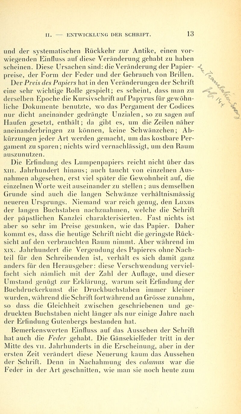 und der systematischen Rückkehr zur Antike, einen vor- wiegenden Einfluss auf diese Veränderung gehabt zu haben scheinen. Diese Ursachen sind: die Veränderung der Papier- preise, der Form der Feder und der Gebrauch von Brillen. Der Preis des Papiers hat in den Veränderungen der Schritt eine sehr wichtige Rolle gespielt; es scheint, dass man zu derselben Epoche die Kursivschrift auf Papyrus für gewöhn- liche Dokumente benutzte, wo das Pergament der Codices nur dicht aneinander gedrängte Unzialen, so zu sagen auf Haufen gesetzt, enthält; da gibt es, um die Zeilen näher aneinanderbringen zu können, keine Schwänzchen; Ab- kürzungen jeder Art werden gemacht, um das kostbare Per- gament zu sparen; nichts wird vernachlässigt, um den Raum auszunutzen. Die Erfindung des Lumpenpapiers reicht nicht über das xin. Jahrhundert hinaus; auch taucht von einzelnen Aus- nahmen abgesehen, erst viel später die Gewohnheit auf, die einzelnen Worte weit auseinander zu stellen ; aus demselben Grunde sind auch die langen Schwänze verhältnismässig neueren Ursprungs. Niemand war reich genug, den Luxus der langen Buchstaben nachzuahmen, welche die Schrift der päpstlichen Kanzlei charakterisierten. Fast nichts ist aber so sehr im Preise gesunken, wie das Papier. Daher kommt es, dass die heutige Schrift nicht die geringste Rück- sicht auf den verbrauchten Raum nimmt. Aber während im xix. Jahrhundert die Vergeudung des Papieres ohne Nach- teil für den Schreibenden ist, verhält es sich damit ganz anders für den Herausgeber: diese Verschwendung verviel- facht sich nämlich mit der Zahl der Auflage, und dieser Umstand genügt zur Erklärung, warum seit Erfindung der Buchdruckerkunst die Druckbuchstaben immer kleiner wurden, während die Schrift fortwährend an Grösse zunahm, so dass die Gleichheit zwischen geschriebenen und ge- druckten Buchstaben nicht länger als nur einige Jahre nach der Erfindung Gutenbergs bestanden hat. Bemerkenswerten Einfluss auf das Aussehen der Schrift hat auch die Feder gehabt. Die Gänsekiclfeder tritt in der Mitte des vn. Jahrhunderts in die Erscheinung, aber in der ersten Zeit verändert diese Neuerung kaum das Aussehen der Schrift. Denn in Nachahmung des calamns war die Feder in der Art geschnitten, wie man sie noch heute zum < #*■<■, '•■<-■■'