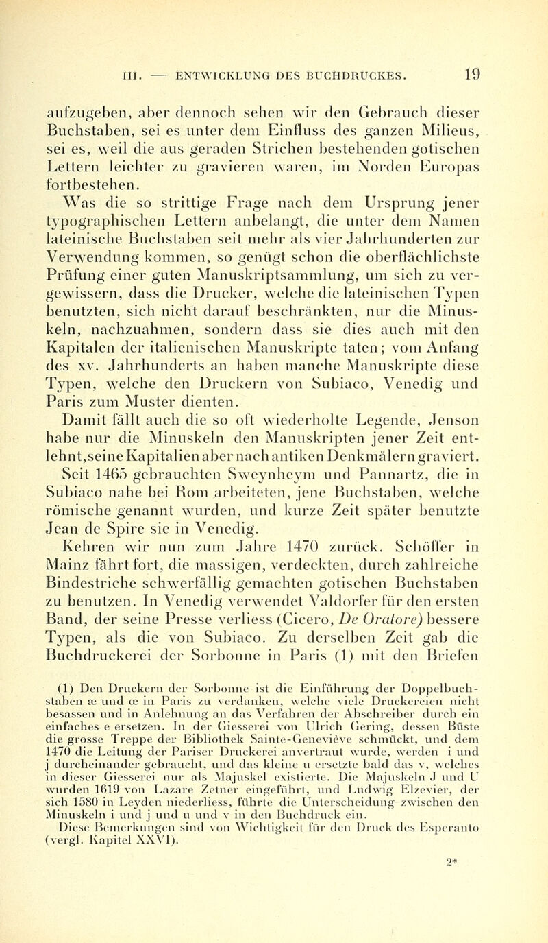 aufzugeben, aber dennoch sehen wir den Gebrauch dieser Buchstaben, sei es unter dem Einfluss des ganzen Milieus, sei es, weil die aus geraden Strichen bestehenden gotischen Lettern leichter zu gravieren waren, im Norden Europas fortbestehen. Was die so strittige Frage nach dem Ursprung jener typographischen Lettern anbelangt, die unter dem Namen lateinische Buchstaben seit mehr als vier Jahrhunderten zur Verwendung kommen, so genügt schon die oberflächlichste Prüfung einer guten Manuskriptsammlung, um sich zu ver- gewissern, dass die Drucker, welche die lateinischen Typen benutzten, sich nicht darauf beschränkten, nur die Minus- keln, nachzuahmen, sondern dass sie dies auch mit den Kapitalen der italienischen Manuskripte taten; vom Anfang des xv. Jahrhunderts an haben manche Manuskripte diese Typen, welche den Druckern von Subiaco, Venedig und Paris zum Muster dienten. Damit fällt auch die so oft wiederholte Legende, Jenson habe nur die Minuskeln den Manuskripten jener Zeit ent- lehnt,seine Kapitalien aber nach antiken Denkmälern graviert. Seit 1465 gebrauchten Sweynheym und Pannartz, die in Subiaco nahe bei Rom arbeiteten, jene Buchstaben, welche römische genannt wurden, und kurze Zeit später benutzte Jean de Spire sie in Venedig. Kehren wir nun zum Jahre 1470 zurück. Schöffer in Mainz fährt fort, die massigen, verdeckten, durch zahlreiche Bindestriche schwerfällig gemachten gotischen Buchstaben zu benutzen. In Venedig verwendet Valdorfer für den ersten Band, der seine Presse verliess (Cicero, De Oratore) bessere Typen, als die von Subiaco. Zu derselben Zeit gab die Buchdruckerei der Sorbonne in Paris (1) mit den Briefen (1) Den Druckern der Sorbonne ist die Einführung der Doppelbuch- staben £e und ce in Paris zu verdanken, welche viele Druckereien nicht besassen und in Anlehnung an das Verfahren der Abschreiber durch ein einfaches e ersetzen. In der Giesserei von Ulrich Gering, dessen Büste die grosse Treppe der Bibliothek Sainte-Genevieve schmückt, und dem 1470 die Leitung der Pariser Druckerei anvertraut wurde, werden i und j durcheinander gebraucht, und das kleine u ersetzte bald das v, welches in dieser Giesserei nur als Majuskel existierte. Die Majuskeln J und U wurden 1619 von Lazare Zetner eingeführt, und Ludwig Elzevier, der sich 158Ü in Leyden niederliess, führte die Unterscheidung zwischen den Minuskeln i und j und u und v in den Buchdruck ein. Diese Bemerkungen sind von Wichtigkeit für den Druck des Esperanto (vergl. Kapitel XXVI). 2*