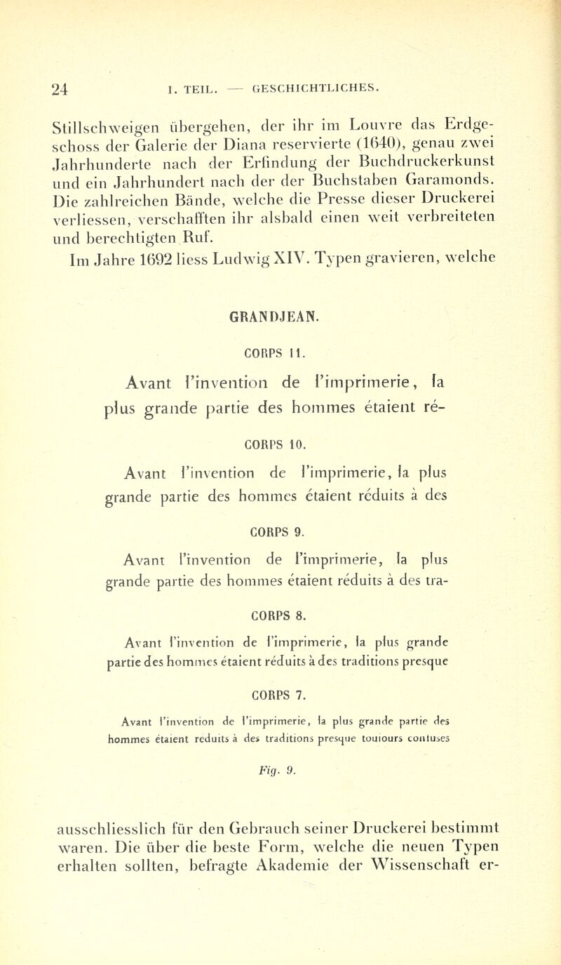 Stillschweigen übergehen, der ihr im Louvre das Erdge- schoss der Galerie der Diana reservierte (1640), genau zwei Jahrhunderte nach der Erfindung der Buchdruckerkunst und ein Jahrhundert nach der der Buchstaben Garamonds. Die zahlreichen Bände, welche die Presse dieser Druckerei verliessen, verschafften ihr alsbald einen weit verbreiteten und berechtigten Ruf. Im Jahre 1692 Hess Ludwig XIV. Typen gravieren, welche GRANDJEAN. CORPS 11. Avant l'invention de I'imprimerie, fa plus grande partie des hommes etaient re- CORPS 10. Avant l'invention de I'imprimerie, la plus grande partie des hommes etaient reduits ä des CORPS 9. Avant l'invention de I'imprimerie, la plus grande partie des hommes etaient reduits ä des tra- CORPS 8. Avant l'invention de I'imprimerie, la plus grande partie des hommes etaient reduits a des traditions presque CORPS 7. Avant l'invention de i'imprimerie, la plus grande partie des hommes etaient reduits ä des traditions presijue touiours contuses Fig. 9. ausschliesslich für den Gebrauch seiner Druckerei bestimmt waren. Die über die beste Form, welche die neuen Typen erhalten sollten, befragte Akademie der Wissenschaft er-