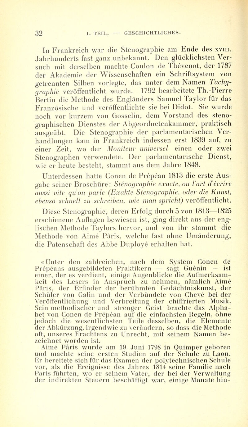 In Frankreich war die Stenographie am Ende des xvm. Jahrhunderts fast ganz unbekannt. Den glücklichsten Ver- such mit derselben machte Coulon de Thevenot, der 1787 der Akademie der Wissenschaften ein Schriftsystem von getrennten Silben vorlegte, das unter dem Namen Tachy- graphie veröffentlicht wurde. 1792 bearbeitete Th.-Pierre Bertin die Methode des Engländers Samuel Taylor für das Französische und veröffentlichte sie bei Didot. Sie wurde noch vor kurzem von Gosselin, dem Vorstand des steno- graphischen Dienstes der Abgeordnetenkammer, praktisch ausgeübt. Die Stenographie der parlamentarischen Ver- handlungen kam in Frankreich indessen erst 1839 auf, zu einer Zeit, wo der Moniteur uniuersel einen oder zwei Stenographen verwendete. Der parlamentarische Dienst, wie er heute besteht, stammt aus dem Jahre 1848. Unterdessen hatte Conen de Prepean 1813 die erste Aus- gabe seiner Broschüre: Stenographie exaete, on l'art d'ecrire aussi uite qu'on parle (Exakte Stenographie, oder die Kunst, ebenso schnell zu sehreiben, wie man spricht) veröffentlicht. Diese Stenographie, deren Erfolg durch 5 von 1813—1825 erschienene Auflagen bewiesen ist, ging direkt aus der eng- lischen Methode Taylors hervor, und von ihr stammt die Methode von Aime Paris, welche fast ohne Umänderung, die Patenschaft des Abbe Duploye erhalten hat. «Unter den zahlreichen, nach dem System Conen de Prepeans ausgebildeten Praktikern — sagt Guenin — ist einer, der es verdient, einige Augenblicke die Aufmerksam- keit des Lesers in Anspruch zu nehmen, nämlich Aime Paris, der Erfinder der berühmten Gedächtniskunst, der Schüler von Galin und der Verbündete von Cheve bei der Veröffentlichung und Verbreitung der chiifrierten Musik. Sein methodischer und strenger Geist brachte das Alpha- bet von Conen de Prepean auf die einfachsten Regeln, ohne jedoch die wesentlichsten Teile desselben, die Elemente der Abkürzung, irgendwie zu verändern, so dass die Methode oft, unseres Erachtens zu Unrecht, mit seinem Namen be- zeichnet worden ist. Aime Paris wurde am 19. Juni 1798 in Quimper geboren und machte seine ersten Studien auf der Schule zu Laon. Er bereitete sich für das Examen der polytechnischen Schule vor, als die Ereignisse des Jahres 1814 seine Familie nach Paris führten, wo er seinem Vater, der bei der Verwaltung der indirekten Steuern beschäftigt war, einige Monate hin-