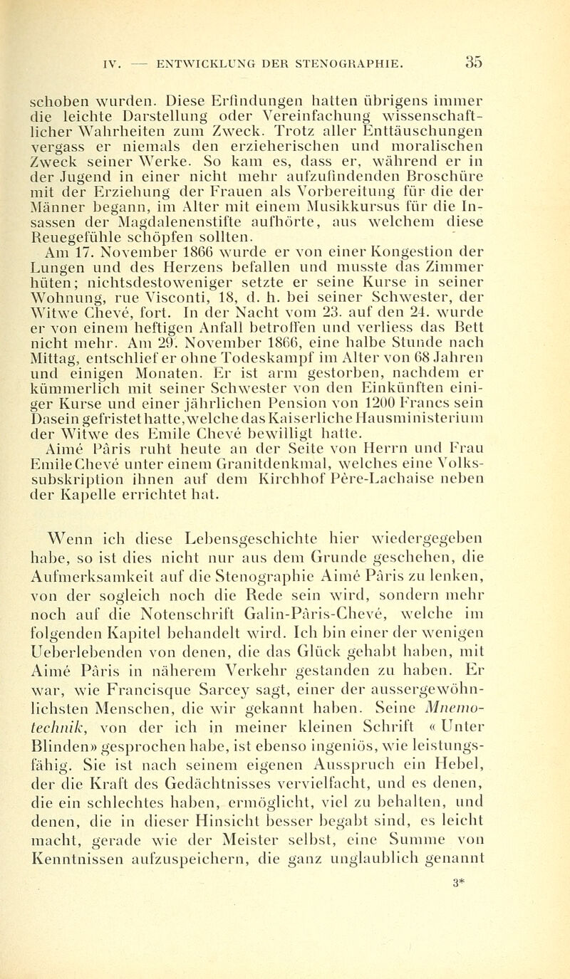 schoben wurden. Diese Erfindungen hatten übrigens immer die leichte Darstellung oder Vereinfachung wissenschaft- licher Wahrheiten zum Zweck. Trotz aller Enttäuschungen vergass er niemals den erzieherischen und moralischen Zweck seiner Werke. So kam es, dass er, während er in der Jugend in einer nicht mehr aufzufindenden Broschüre mit der Erziehung der Frauen als Vorbereitung für die der Männer begann, im Alter mit einem Musikkursus für die In- sassen der Magdalenenstifte aufhörte, aus welchem diese Reuegefühle schöpfen sollten. Am 17. November 1866 wurde er von einer Kongestion der Lungen und des Herzens befallen und musste das Zimmer hüten; nichtsdestoweniger setzte er seine Kurse in seiner Wohnung, rue Visconti, 18, d. h. bei seiner Schwester, der Witwe Cheve, fort. In der Nacht vom 23. auf den 24. wurde er von einem heftigen Anfall betroffen und verliess das Bett nicht mehr. Am 29. November 1866, eine halbe Stunde nach Mittag, entschlief er ohne Todeskampf im Alter von 68 Jahren und einigen Monaten. Er ist arm gestorben, nachdem er kümmerlich mit seiner Schwester von den Einkünften eini- ger Kurse und einer jährlichen Pension von 1200 Francs sein Dasein gefristet hatte, welche das Kaiserliche Hausministerium der Witwe des Emile Cheve bewilligt hatte. Aime Paris ruht heute an der Seite von Herrn und Frau Emile Cheve unter einem Granitdenkmal, welches eine Volks- subskription ihnen auf dem Kirchhof Pere-Lachaise neben der Kapelle errichtet hat. Wenn ich diese Lebensgeschichte hier wiedergegeben habe, so ist dies nicht nur aus dem Grunde geschehen, die Aufmerksamkeit auf die Stenographie Aime Paris zu lenken, von der sogleich noch die Rede sein wird, sondern mehr noch auf die Notenschrift Galin-Päris-Cheve, welche im folgenden Kapitel behandelt wird. Ich bin einer der wenigen Ueberlebenden von denen, die das Glück gehabt haben, mit Aime Paris in näherem Verkehr gestanden zu haben. Er war, wie Francisque Sarcey sagt, einer der aussergewöhn- lichsten Menschen, die wir gekannt haben. Seine Mnemo- technik, von der ich in meiner kleinen Schrift « Unter Blinden» gesprochen habe, ist ebenso ingeniös, wie leistungs- fähig. Sie ist nach seinem eigenen Ausspruch ein Hebel, der die Kraft des Gedächtnisses vervielfacht, und es denen, die ein schlechtes haben, ermöglicht, viel zu behalten, und denen, die in dieser Hinsicht besser begabt sind, es leicht macht, gerade wie der Meister selbst, eine Summe von Kenntnissen aufzuspeichern, die ganz unglaublich genannt 3*