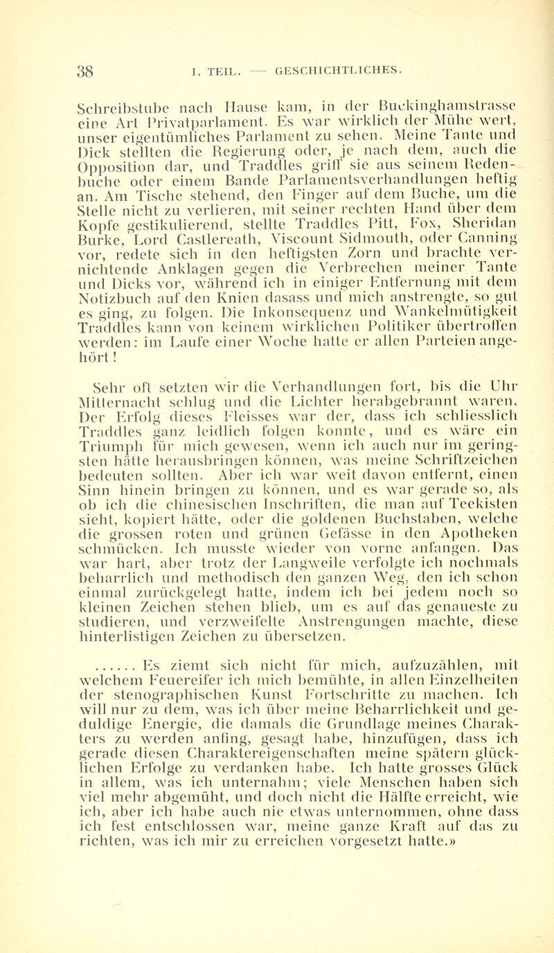 Schreibstube nach Hause kam, in der Buckinghamstrasse eine Art Privatparlament. Es war wirklich der Mühe wert, unser eigentümliches Parlament zu sehen. Meine Tante und Dick stellten die Regierung oder, je nach dem, auch die Opposition dar, und Traddles griff sie aus seinem Reden- buche oder einem Bande Parlamentsverhandlungen heftig an. Am Tische stehend, den Finger auf dem Buche, um die Stelle nicht zu verlieren, mit seiner rechten Hand über dem Kopfe gestikulierend, stellte Traddles Pitt, Fox, Sheridan Burke,Lord Castlereath, Viscount Sidmouth, oder Canning vor, redete sich in den heftigsten Zorn und brachte ver- nichtende Anklagen gegen die Verbrechen meiner Tante und Dicks vor, während ich in einiger Entfernung mit dem Notizbuch auf den Knien dasass und mich anstrengte, so gut es ging, zu folgen. Die Inkonsequenz und Wankelmütigkeit Traddles kann von keinem wirklichen Politiker übertroffen werden: im Laufe einer Woche hatte er allen Parteien ange- hört ! Sehr oft setzten wir die Verhandlungen fort, bis die Uhr Mitlernacht schlug und die Lichter herabgebrannt waren. Der Erfolg dieses Fleisses war der, dass ich schliesslich Traddles ganz leidlich folgen konnte, und es wäre ein Triumph für mich gewesen, wenn ich auch nur im gering- sten hätte herausbringen können, was meine Schriftzeichen bedeuten sollten. Aber ich war weit davon entfernt, einen Sinn hinein bringen zu können, und es war gerade so, als ob ich die chinesischen Inschriften, die man auf Teekisten sieht, kopiert hätte, oder die goldenen Buchstaben, welche die grossen roten und grünen Gefässe in den Apotheken schmücken. Ich musste wieder von vorne anfangen. Das war hart, aber trotz der Langweile verfolgte ich nochmals beharrlich und methodisch den ganzen Weg, den ich schon einmal zurückgelegt hatte, indem ich bei jedem noch so kleinen Zeichen stehen blieb, um es auf das genaueste zu studieren, und verzweifelte Anstrengungen machte, diese hinterlistigen Zeichen zu übersetzen. Es ziemt sich nicht für mich, aufzuzählen, mit welchem Feuereifer ich mich bemühte, in allen Einzelheiten der stenographischen Kunst Fortschritte zu machen. Ich will nur zu dem, was ich über meine Beharrlichkeit und ge- duldige Energie, die damals die Grundlage meines Charak- ters zu werden anfing, gesagt habe, hinzufügen, dass ich gerade diesen Charaktereigenschaften meine spätem glück- lichen Erfolge zu verdanken habe. Ich hatte grosses Glück in allem, was ich unternahm; viele Menschen haben sich viel mehr abgemüht, und doch nicht die Hälfte erreicht, wie ich, aber ich habe auch nie etwas unternommen, ohne dass ich fest entschlossen war, meine ganze Kraft auf das zu richten, was ich mir zu erreichen vorgesetzt hatte.»