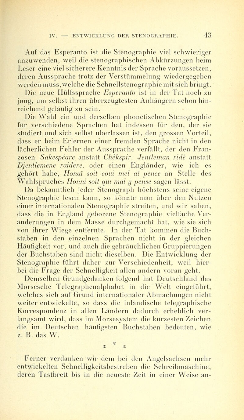 Auf das Esperanto ist die Stenographie viel schwieriger anzuwenden, weil die stenographischen Abkürzungen beim Leser eine viel sicherere Kenntnis der Sprache voraussetzen, deren Aussprache trotz der Verstümmelung wiedergegeben werden muss, welche die Schnellstenographie mit sich bringt. Die neue Hülfssprache Esperanto ist in der Tat noch zu jung, um selbst ihren überzeugtesten Anhängern schon hin- reichend geläufig zu sein. Die Wahl ein und derselben phonetischen Stenographie für verschiedene Sprachen hat indessen für den, der sie studiert und sich selbst überlassen ist, den grossen Vorteil, dass er beim Erlernen einer fremden Sprache nicht in den lächerlichen Fehler der Aussprache verfällt, der den Fran- zosen Sakespeare anstatt Chekspir, Jentleman viele anstatt Djentlemene raidere, oder einen Engländer, wie ich es gehört habe, Hondi soit coui mel a'i pence an Stelle des Wahlspruches Honni soit qui mal ij pense sagen lässt. Da bekanntlich jeder Stenograph höchstens seine eigene Stenographie lesen kann, so könnte man über den Nutzen einer internationalen Stenographie streiten, und wir sahen, dass die in England geborene Stenographie viel lache Ver- änderungen in dem Masse durchgemacht hat, wie sie sich von ihrer Wiege entfernte. In der Tat kommen die Buch- staben in den einzelnen Sprachen nicht in der gleichen Häufigkeit vor, und auch die gebräuchlichen Gruppierungen der Buchstaben sind nicht dieselben. Die Entwicklung der Stenographie führt daher zur Verschiedenheit, weil hier- bei die Frage der Schnelligkeit allen andern voran geht. Demselben Grundgedanken folgend hat Deutschland das Morsesche Telegraphenalphabet in die Welt eingeführt, welches sich auf Grund internationaler Abmachungen nicht weiter entwickelte, so dass die inländische telegraphische Korrespondenz in allen Ländern dadurch erheblich ver- langsamt wird, dass im Morsesystem die kürzesten Zeichen die im Deutschen häufigsten Buchstaben bedeuten, wie z. B. das W. Ferner verdanken wir dem bei den Angelsachsen mehr entwickelten Schnelligkeitsbestreben die Schreibmaschine, deren Tastbrett bis in die neueste Zeit in einer Weise an-