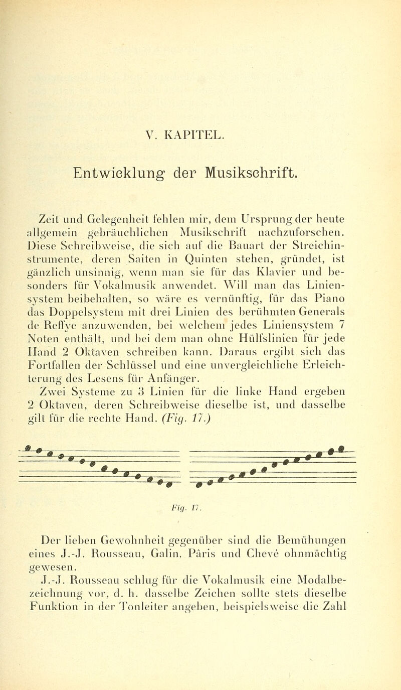 Entwicklung der Musiksehrift. Zeit und Gelegenheit fehlen mir, dem Ursprung der heute allgemein gebräuchlichen Musikschrift nachzuforschen. Diese Schreibweise, die sich auf die Bauart der Streichin- strumente, deren Saiten in Quinten stehen, gründet, ist gänzlich unsinnig, wenn man sie für das Klavier und be- sonders für Vokalmusik anwendet. Will man das Linien- system beibehalten, so wäre es vernünftig, für das Piano das Doppelsystem mit drei Linien des berühmten Generals de Reffye anzuwenden, bei welchem jedes Liniens}rstem 7 Noten enthält, und bei dem man ohne Hülfslinien für jede Hand 2 Oktaven schreiben kann. Daraus ergibt sich das Fortfallen der Schlüssel und eine unvergleichliche Erleich- terung des Lesens für Anfänger. Zwei Systeme zu 3 Linien für die linke Hand ergeben 2 Oktaven, deren Schreibweise dieselbe ist, und dasselbe gilt für die rechte Hand. (Fig. Vi.) +± jt * * *» . - m •• # • m - „ m+~* 0 **. -T^r*^- Fig. 11. Der lieben Gewohnheit gegenüber sind die Bemühungen eines J.-.I. Rousseau, Galin, Paris und Cheve ohnmächtig gewesen. J.-J. Rousseau schlug für die Vokalmusik eine Modalbe- zeichnung vor, d. h. dasselbe Zeichen sollte stets dieselbe Funktion in der Tonleiter angeben, beispielsweise die Zahl